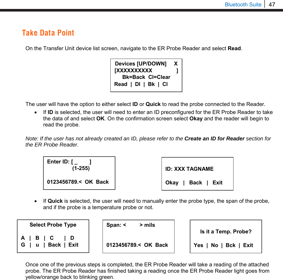 47   Bluetooth Suite Take Data Point  On the Transfer Unit device list screen, navigate to the ER Probe Reader and select Read.         The user will have the option to either select ID or Quick to read the probe connected to the Reader.  • If ID is selected, the user will need to enter an ID preconfigured for the ER Probe Reader to take the data of and select OK. On the confirmation screen select Okay and the reader will begin to read the probe.   Note: If the user has not already created an ID, please refer to the Create an ID for Reader section for the ER Probe Reader.         • If Quick is selected, the user will need to manually enter the probe type, the span of the probe, and if the probe is a temperature probe or not.   Once one of the previous steps is completed, the ER Probe Reader will take a reading of the attached probe. The ER Probe Reader has finished taking a reading once the ER Probe Reader light goes from yellow/orange back to blinking green.    Enter ID: [ _        ]       (1-255)  0123456789.&lt;  OK  Back  ID: XXX TAGNAME  Okay   |   Back   |   Exit Select Probe Type  A   |   B   |   C       |   D G   |   u   |  Back  |  Exit     Span: &lt;         &gt; mils   0123456789.&lt;  OK  Back   Is it a Temp. Probe?  Yes  |  No  |  Bck  |  Exit Devices [UP/DOWN]     X [XXXXXXXXXX                ] Bk=Back  Cl=Clear Read  |  Dl  |  Bk  |  Cl 