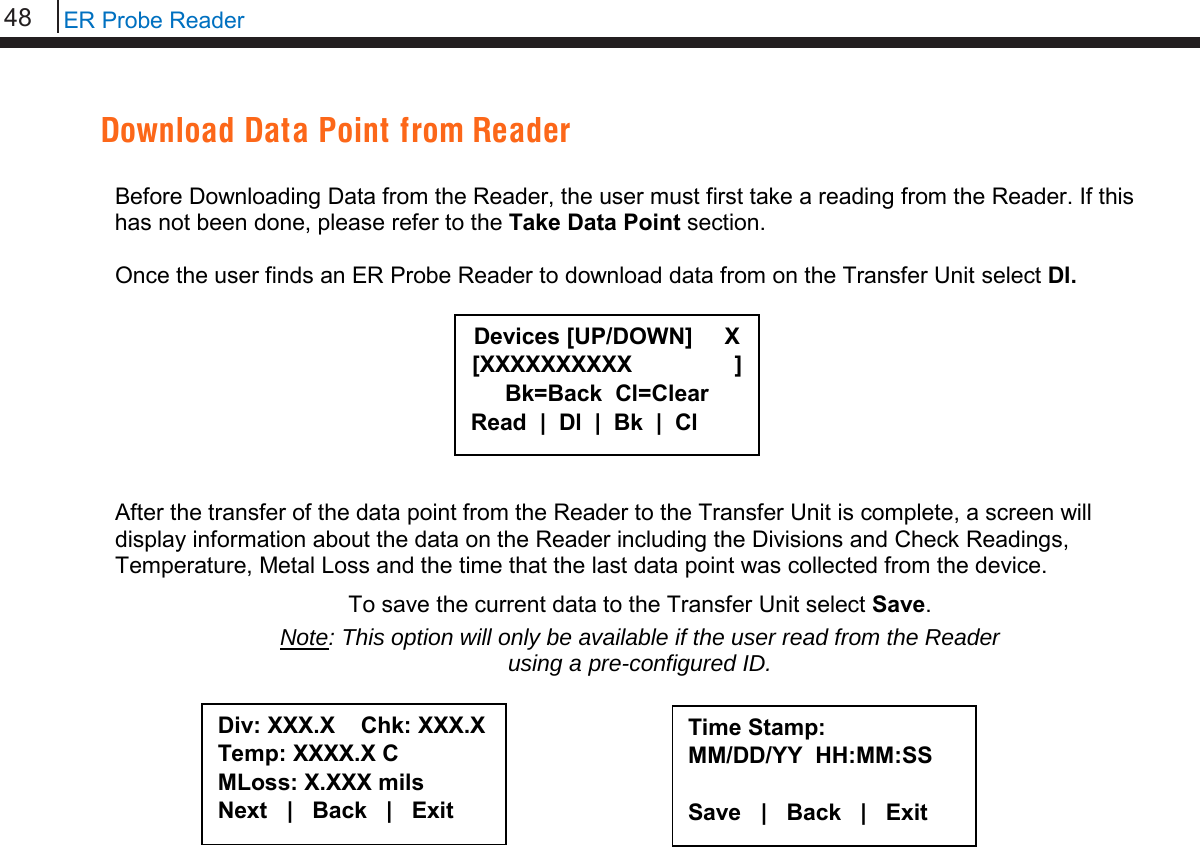 48   ER Probe Reader  Download Data Point from Reader  Before Downloading Data from the Reader, the user must first take a reading from the Reader. If this has not been done, please refer to the Take Data Point section.  Once the user finds an ER Probe Reader to download data from on the Transfer Unit select Dl.         After the transfer of the data point from the Reader to the Transfer Unit is complete, a screen will display information about the data on the Reader including the Divisions and Check Readings, Temperature, Metal Loss and the time that the last data point was collected from the device.  To save the current data to the Transfer Unit select Save. Note: This option will only be available if the user read from the Reader  using a pre-configured ID.                             Div: XXX.X    Chk: XXX.X Temp: XXXX.X C MLoss: X.XXX mils Next   |   Back   |   Exit  Time Stamp: MM/DD/YY  HH:MM:SS  Save   |   Back   |   Exit     Devices [UP/DOWN]     X [XXXXXXXXXX                ] Bk=Back  Cl=Clear Read  |  Dl  |  Bk  |  Cl 