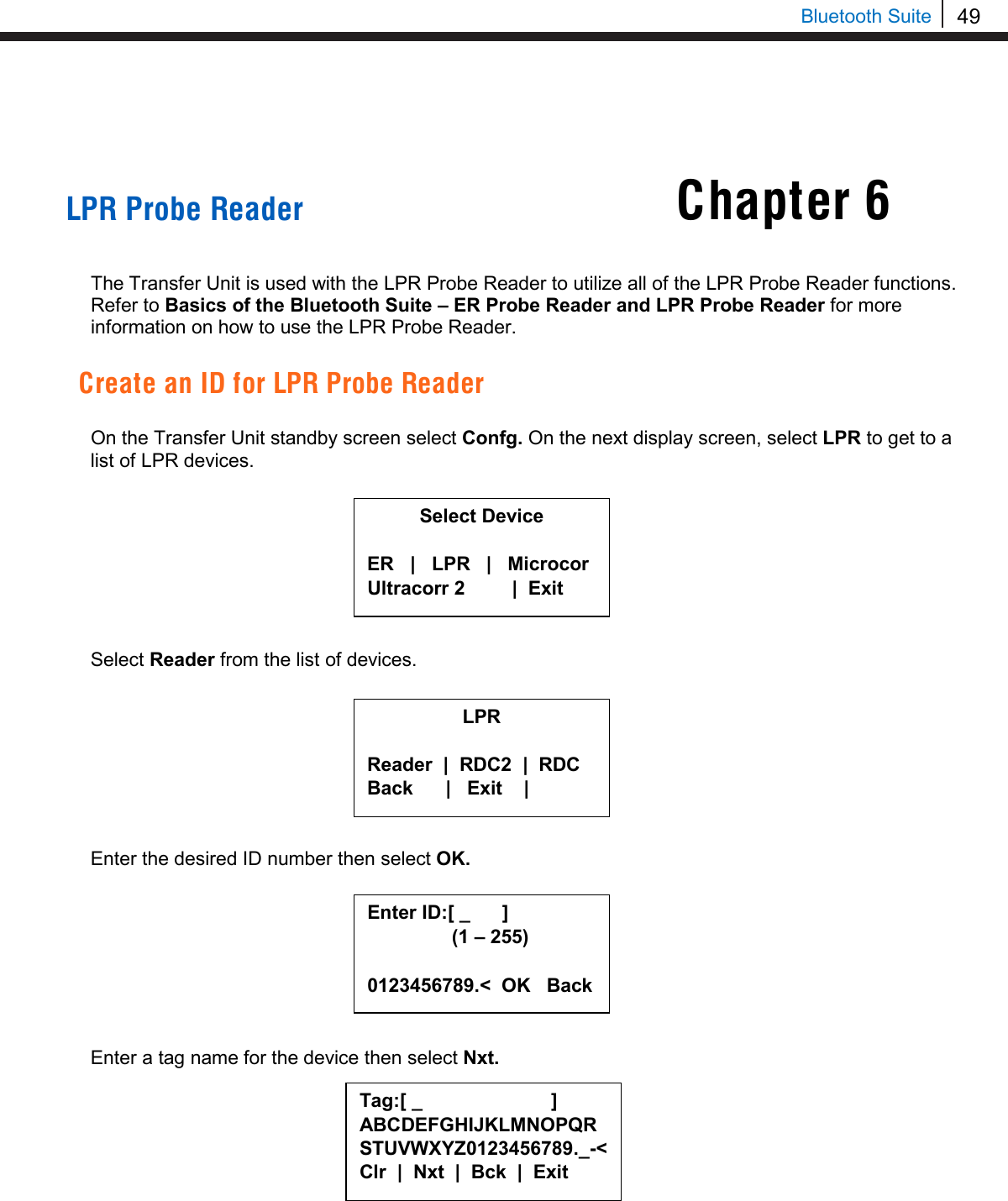 49   Bluetooth Suite     LPR Probe Reader   The Transfer Unit is used with the LPR Probe Reader to utilize all of the LPR Probe Reader functions. Refer to Basics of the Bluetooth Suite – ER Probe Reader and LPR Probe Reader for more information on how to use the LPR Probe Reader.  Create an ID for LPR Probe Reader  On the Transfer Unit standby screen select Confg. On the next display screen, select LPR to get to a list of LPR devices.         Select Reader from the list of devices.         Enter the desired ID number then select OK.         Enter a tag name for the device then select Nxt.         Chapter 6 Select Device  ER   |   LPR   |   Microcor Ultracorr 2          |  Exit  Enter ID:[ _      ]      (1 – 255)  0123456789.&lt;  OK   Back Tag:[ _                        ] ABCDEFGHIJKLMNOPQRSTUVWXYZ0123456789._-&lt; Clr  |  Nxt  |  Bck  |  Exit  LPR  Reader  |  RDC2  |  RDC Back      |   Exit    |  