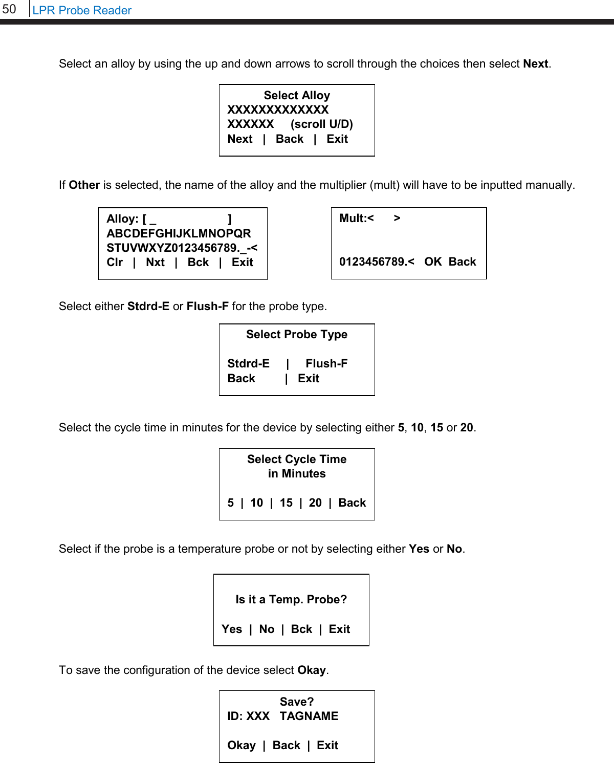 50   LPR Probe Reader  Select an alloy by using the up and down arrows to scroll through the choices then select Next.         If Other is selected, the name of the alloy and the multiplier (mult) will have to be inputted manually.         Select either Stdrd-E or Flush-F for the probe type.         Select the cycle time in minutes for the device by selecting either 5, 10, 15 or 20.         Select if the probe is a temperature probe or not by selecting either Yes or No.         To save the configuration of the device select Okay.      Alloy: [ _                      ] ABCDEFGHIJKLMNOPQR STUVWXYZ0123456789._-&lt; Clr   |   Nxt   |   Bck   |   Exit  Mult:&lt;      &gt;   0123456789.&lt;   OK  Back  Save? ID: XXX   TAGNAME  Okay  |  Back  |  Exit  Select Alloy XXXXXXXXXXXXX XXXXXX     (scroll U/D) Next   |   Back   |   Exit     Select Probe Type  Stdrd-E     |     Flush-F Back         |   Exit     Select Cycle Time in Minutes  5  |  10  |  15  |  20  |  Back   Is it a Temp. Probe?  Yes  |  No  |  Bck  |  Exit 