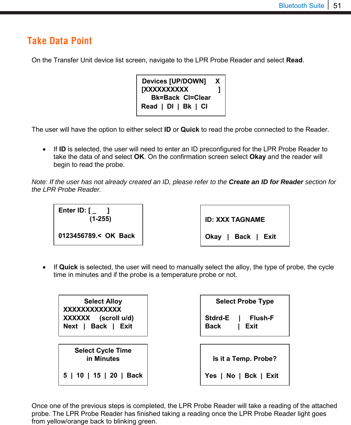 51   Bluetooth Suite Take Data Point  On the Transfer Unit device list screen, navigate to the LPR Probe Reader and select Read.         The user will have the option to either select ID or Quick to read the probe connected to the Reader.   • If ID is selected, the user will need to enter an ID preconfigured for the LPR Probe Reader to take the data of and select OK. On the confirmation screen select Okay and the reader will begin to read the probe.   Note: If the user has not already created an ID, please refer to the Create an ID for Reader section for the LPR Probe Reader.          • If Quick is selected, the user will need to manually select the alloy, the type of probe, the cycle time in minutes and if the probe is a temperature probe or not.                  Once one of the previous steps is completed, the LPR Probe Reader will take a reading of the attached probe. The LPR Probe Reader has finished taking a reading once the LPR Probe Reader light goes from yellow/orange back to blinking green.    Enter ID: [ _      ]       (1-255)  0123456789.&lt;  OK  Back  ID: XXX TAGNAME  Okay   |   Back   |   Exit  Is it a Temp. Probe?  Yes  |  No  |  Bck  |  Exit Select Alloy XXXXXXXXXXXXX XXXXXX     (scroll u/d) Next   |   Back   |   Exit     Select Probe Type  Stdrd-E     |     Flush-F Back         |   Exit     Select Cycle Time in Minutes  5  |  10  |  15  |  20  |  Back  Devices [UP/DOWN]     X [XXXXXXXXXX                ] Bk=Back  Cl=Clear Read  |  Dl  |  Bk  |  Cl 