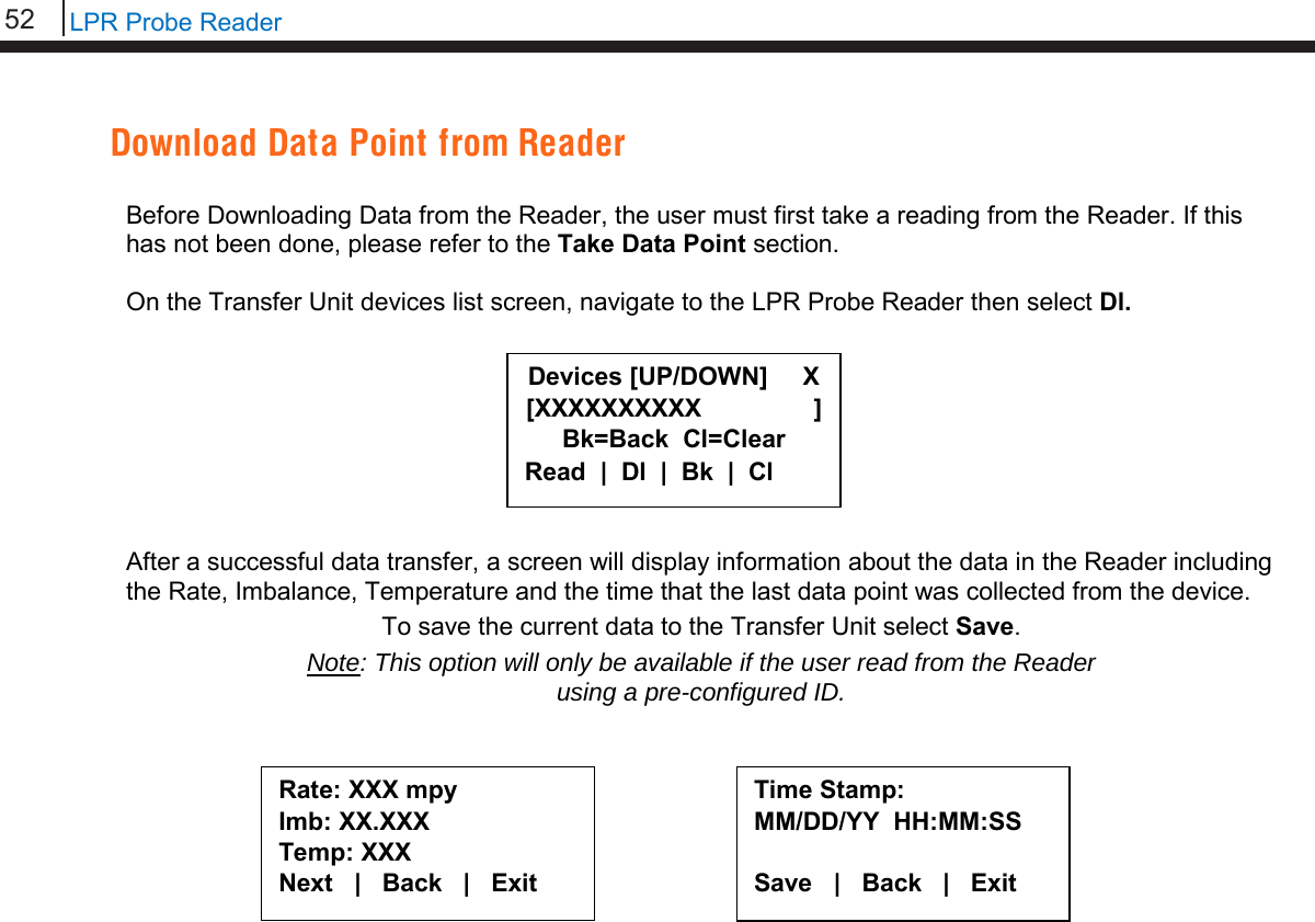 52   LPR Probe Reader  Download Data Point from Reader  Before Downloading Data from the Reader, the user must first take a reading from the Reader. If this has not been done, please refer to the Take Data Point section.  On the Transfer Unit devices list screen, navigate to the LPR Probe Reader then select Dl.         After a successful data transfer, a screen will display information about the data in the Reader including the Rate, Imbalance, Temperature and the time that the last data point was collected from the device.  To save the current data to the Transfer Unit select Save. Note: This option will only be available if the user read from the Reader  using a pre-configured ID.            Time Stamp: MM/DD/YY  HH:MM:SS  Save   |   Back   |   Exit     Rate: XXX mpy Imb: XX.XXX  Temp: XXX Next   |   Back   |   Exit  Devices [UP/DOWN]     X [XXXXXXXXXX                ] Bk=Back  Cl=Clear Read  |  Dl  |  Bk  |  Cl 