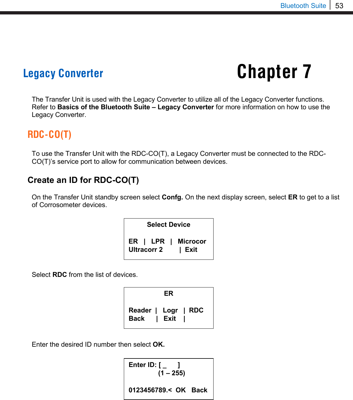 53   Bluetooth Suite Chapter 7     Legacy Converter   The Transfer Unit is used with the Legacy Converter to utilize all of the Legacy Converter functions. Refer to Basics of the Bluetooth Suite – Legacy Converter for more information on how to use the Legacy Converter.  RDC-CO(T)  To use the Transfer Unit with the RDC-CO(T), a Legacy Converter must be connected to the RDC-CO(T)’s service port to allow for communication between devices.  Create an ID for RDC-CO(T)  On the Transfer Unit standby screen select Confg. On the next display screen, select ER to get to a list of Corrosometer devices.         Select RDC from the list of devices.         Enter the desired ID number then select OK.          Select Device  ER   |   LPR   |   Microcor Ultracorr 2          |  Exit  ER  Reader  |   Logr   |  RDC Back      |   Exit    |  Enter ID: [ _      ]      (1 – 255)  0123456789.&lt;  OK   Back 