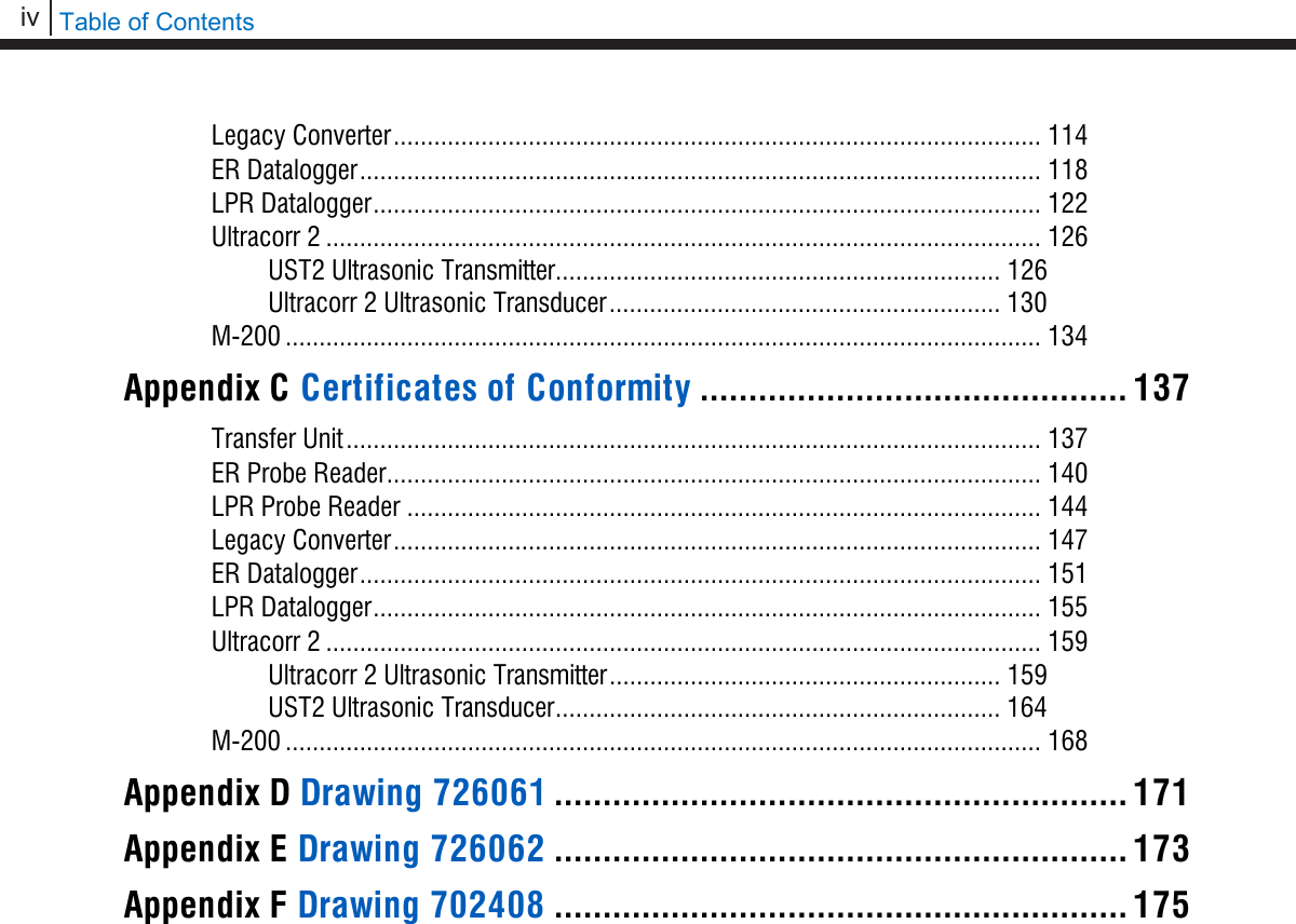 iv   Table of Contents  Legacy Converter ................................................................................................ 114 ER Datalogger ..................................................................................................... 118 LPR Datalogger ................................................................................................... 122 Ultracorr 2 .......................................................................................................... 126 UST2 Ultrasonic Transmitter .................................................................. 126 Ultracorr 2 Ultrasonic Transducer .......................................................... 130 M-200 ................................................................................................................ 134 Appendix C Certificates of Conformity ............................................ 137 Transfer Unit ....................................................................................................... 137 ER Probe Reader ................................................................................................. 140 LPR Probe Reader .............................................................................................. 144 Legacy Converter ................................................................................................ 147 ER Datalogger ..................................................................................................... 151 LPR Datalogger ................................................................................................... 155 Ultracorr 2 .......................................................................................................... 159 Ultracorr 2 Ultrasonic Transmitter .......................................................... 159 UST2 Ultrasonic Transducer .................................................................. 164 M-200 ................................................................................................................ 168 Appendix D Drawing 726061 ........................................................... 171 Appendix E Drawing 726062 ........................................................... 173 Appendix F Drawing 702408 ........................................................... 175    