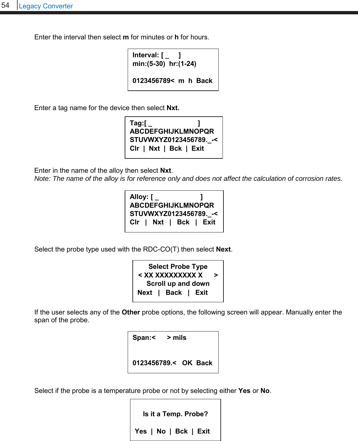 54   Legacy Converter  Enter the interval then select m for minutes or h for hours.         Enter a tag name for the device then select Nxt.        Enter in the name of the alloy then select Nxt. Note: The name of the alloy is for reference only and does not affect the calculation of corrosion rates.         Select the probe type used with the RDC-CO(T) then select Next.        If the user selects any of the Other probe options, the following screen will appear. Manually enter the span of the probe.         Select if the probe is a temperature probe or not by selecting either Yes or No.       Interval: [ _     ] min:(5-30)  hr:(1-24)  0123456789&lt;  m  h  Back  Tag:[ _                        ] ABCDEFGHIJKLMNOPQRSTUVWXYZ0123456789._-&lt; Clr  |  Nxt  |  Bck  |  Exit  Alloy: [ _                      ] ABCDEFGHIJKLMNOPQR STUVWXYZ0123456789._-&lt; Clr   |   Nxt   |   Bck   |   Exit  Select Probe Type &lt; XX XXXXXXXXX X      &gt; Scroll up and down Next   |   Back   |   Exit  Is it a Temp. Probe?  Yes  |  No  |  Bck  |  Exit Span:&lt;      &gt; mils   0123456789.&lt;   OK  Back  