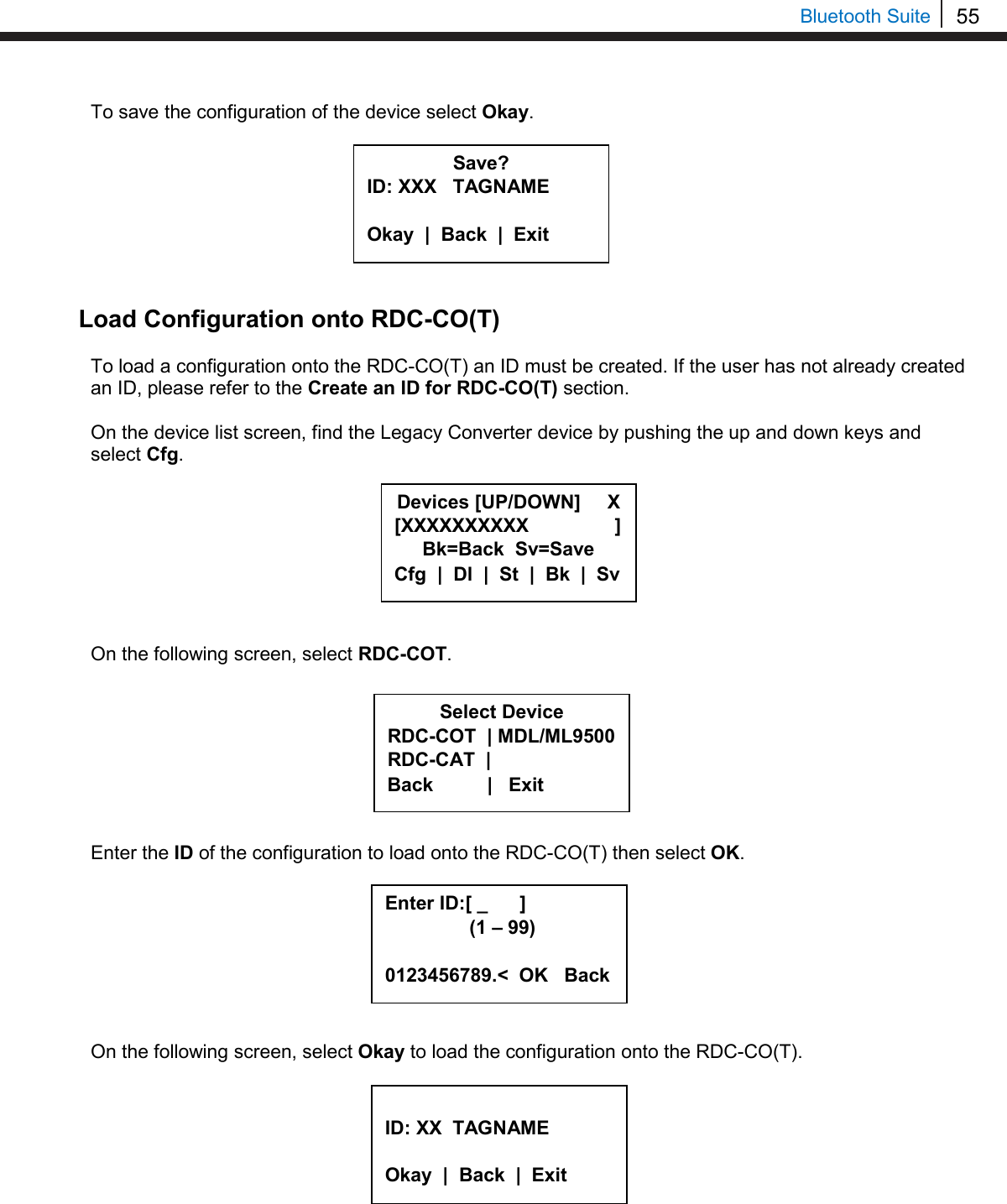 55   Bluetooth Suite To save the configuration of the device select Okay.         Load Configuration onto RDC-CO(T)  To load a configuration onto the RDC-CO(T) an ID must be created. If the user has not already created an ID, please refer to the Create an ID for RDC-CO(T) section.  On the device list screen, find the Legacy Converter device by pushing the up and down keys and select Cfg.         On the following screen, select RDC-COT.         Enter the ID of the configuration to load onto the RDC-CO(T) then select OK.         On the following screen, select Okay to load the configuration onto the RDC-CO(T).            Save? ID: XXX   TAGNAME  Okay  |  Back  |  Exit  Select Device RDC-COT  | MDL/ML9500 RDC-CAT  |    Back          |   Exit Enter ID:[ _      ]      (1 – 99)  0123456789.&lt;  OK   Back  ID: XX  TAGNAME  Okay  |  Back  |  Exit  Devices [UP/DOWN]     X [XXXXXXXXXX                ] Bk=Back  Sv=Save Cfg  |  Dl  |  St  |  Bk  |  Sv 