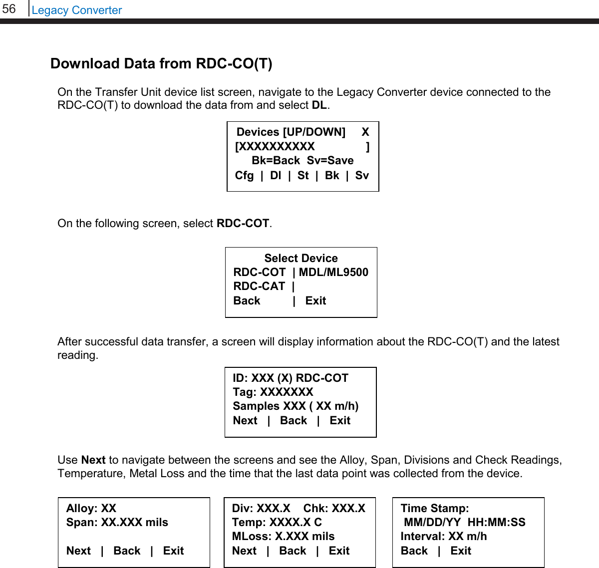 56   Legacy Converter  Download Data from RDC-CO(T)  On the Transfer Unit device list screen, navigate to the Legacy Converter device connected to the RDC-CO(T) to download the data from and select DL.         On the following screen, select RDC-COT.         After successful data transfer, a screen will display information about the RDC-CO(T) and the latest reading.        Use Next to navigate between the screens and see the Alloy, Span, Divisions and Check Readings, Temperature, Metal Loss and the time that the last data point was collected from the device.     ID: XXX (X) RDC-COT  Tag: XXXXXXX Samples XXX ( XX m/h) Next   |   Back   |   Exit  Alloy: XX Span: XX.XXX mils  Next   |   Back   |   Exit  Div: XXX.X    Chk: XXX.X Temp: XXXX.X C MLoss: X.XXX mils Next   |   Back   |   Exit  Time Stamp:  MM/DD/YY  HH:MM:SS Interval: XX m/h Back   |   Exit  Select Device RDC-COT  | MDL/ML9500 RDC-CAT  |    Back          |   Exit  Devices [UP/DOWN]     X [XXXXXXXXXX                ] Bk=Back  Sv=Save Cfg  |  Dl  |  St  |  Bk  |  Sv 