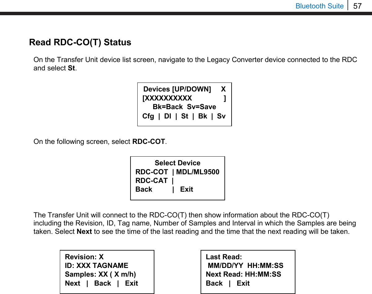 57   Bluetooth Suite Read RDC-CO(T) Status  On the Transfer Unit device list screen, navigate to the Legacy Converter device connected to the RDC and select St.         On the following screen, select RDC-COT.         The Transfer Unit will connect to the RDC-CO(T) then show information about the RDC-CO(T) including the Revision, ID, Tag name, Number of Samples and Interval in which the Samples are being taken. Select Next to see the time of the last reading and the time that the next reading will be taken.              Select Device RDC-COT  | MDL/ML9500 RDC-CAT  |    Back          |   Exit  Revision: X ID: XXX TAGNAME Samples: XX ( X m/h) Next   |   Back   |   Exit  Last Read:  MM/DD/YY  HH:MM:SS Next Read: HH:MM:SS Back   |   Exit  Devices [UP/DOWN]     X [XXXXXXXXXX                ] Bk=Back  Sv=Save Cfg  |  Dl  |  St  |  Bk  |  Sv 