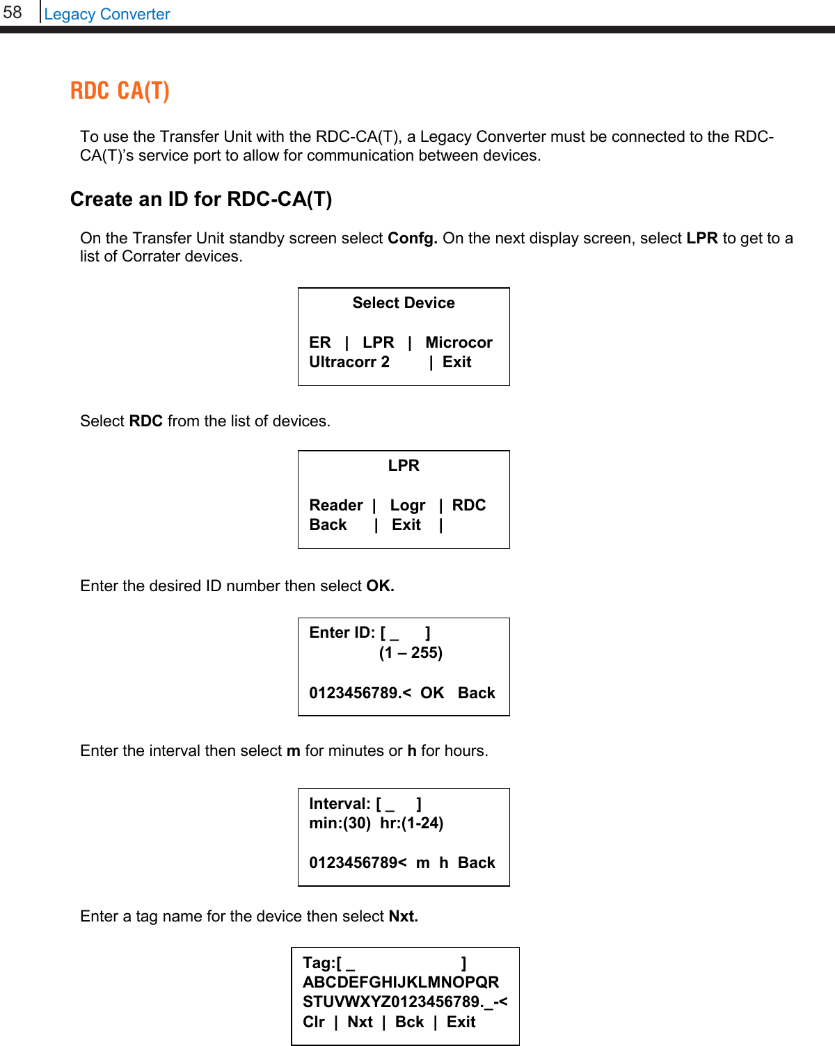 58   Legacy Converter  RDC CA(T)  To use the Transfer Unit with the RDC-CA(T), a Legacy Converter must be connected to the RDC-CA(T)’s service port to allow for communication between devices.  Create an ID for RDC-CA(T)  On the Transfer Unit standby screen select Confg. On the next display screen, select LPR to get to a list of Corrater devices.         Select RDC from the list of devices.         Enter the desired ID number then select OK.         Enter the interval then select m for minutes or h for hours.          Enter a tag name for the device then select Nxt.         Select Device  ER   |   LPR   |   Microcor Ultracorr 2          |  Exit  LPR  Reader  |   Logr   |  RDC Back      |   Exit    |  Interval: [ _     ] min:(30)  hr:(1-24)  0123456789&lt;  m  h  Back  Tag:[ _                        ] ABCDEFGHIJKLMNOPQRSTUVWXYZ0123456789._-&lt; Clr  |  Nxt  |  Bck  |  Exit  Enter ID: [ _      ]      (1 – 255)  0123456789.&lt;  OK   Back 