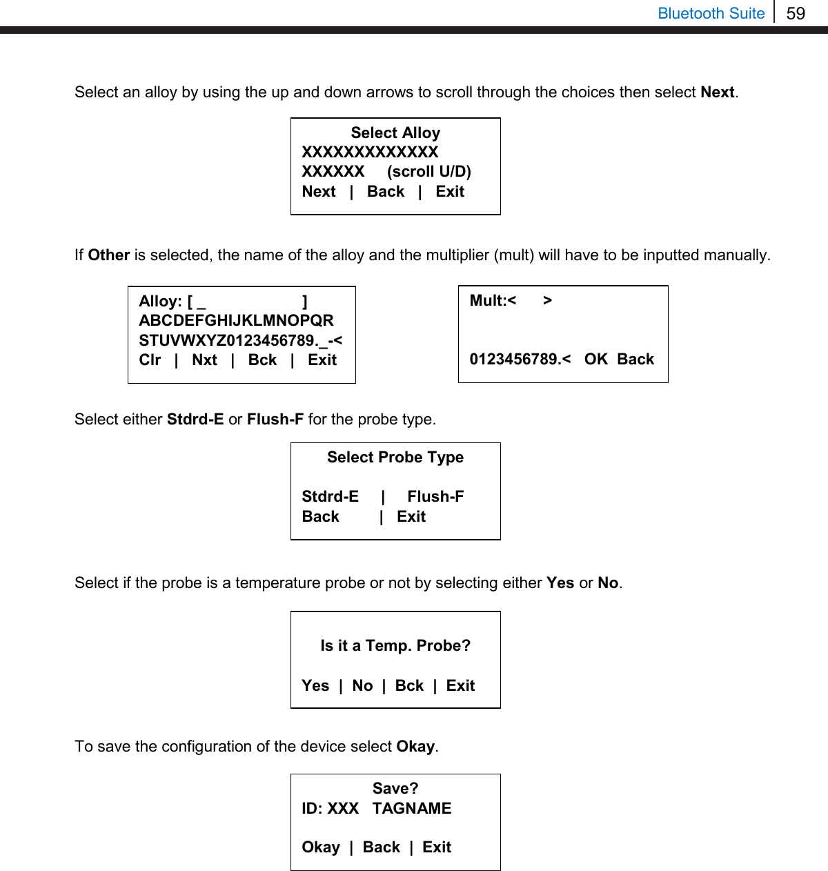 59   Bluetooth Suite Select an alloy by using the up and down arrows to scroll through the choices then select Next.         If Other is selected, the name of the alloy and the multiplier (mult) will have to be inputted manually.         Select either Stdrd-E or Flush-F for the probe type.         Select if the probe is a temperature probe or not by selecting either Yes or No.         To save the configuration of the device select Okay.           Alloy: [ _                      ] ABCDEFGHIJKLMNOPQR STUVWXYZ0123456789._-&lt; Clr   |   Nxt   |   Bck   |   Exit  Mult:&lt;      &gt;   0123456789.&lt;   OK  Back  Save? ID: XXX   TAGNAME  Okay  |  Back  |  Exit   Is it a Temp. Probe?  Yes  |  No  |  Bck  |  Exit Select Alloy XXXXXXXXXXXXX XXXXXX     (scroll U/D) Next   |   Back   |   Exit     Select Probe Type  Stdrd-E     |     Flush-F Back         |   Exit     