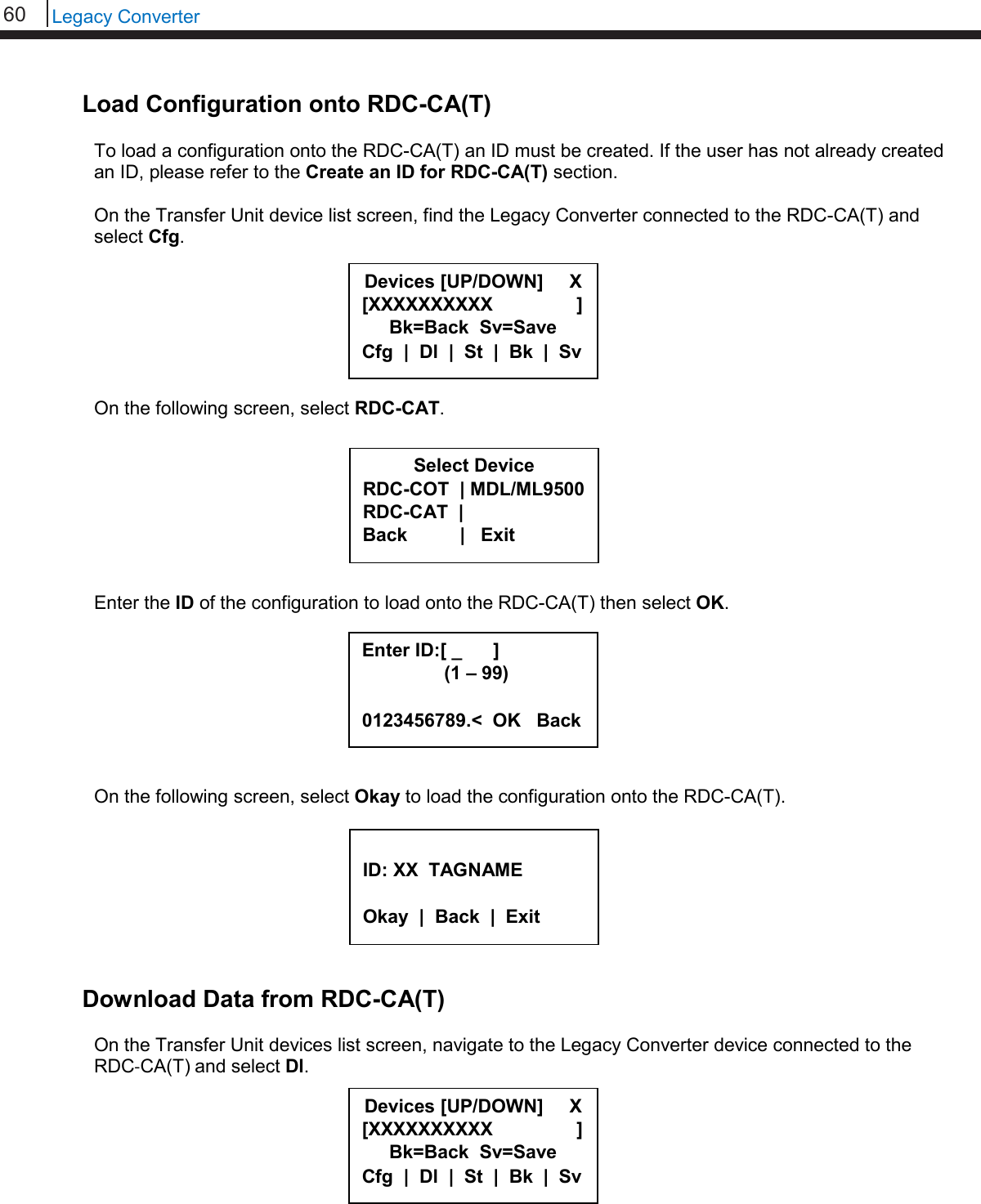 60   Legacy Converter  Load Configuration onto RDC-CA(T)  To load a configuration onto the RDC-CA(T) an ID must be created. If the user has not already created an ID, please refer to the Create an ID for RDC-CA(T) section.  On the Transfer Unit device list screen, find the Legacy Converter connected to the RDC-CA(T) and select Cfg.        On the following screen, select RDC-CAT.         Enter the ID of the configuration to load onto the RDC-CA(T) then select OK.         On the following screen, select Okay to load the configuration onto the RDC-CA(T).         Download Data from RDC-CA(T)  On the Transfer Unit devices list screen, navigate to the Legacy Converter device connected to the RDC-CA(T) and select Dl.          Select Device RDC-COT  | MDL/ML9500 RDC-CAT  |    Back          |   Exit   ID: XX  TAGNAME  Okay  |  Back  |  Exit  Devices [UP/DOWN]     X [XXXXXXXXXX                ] Bk=Back  Sv=Save Cfg  |  Dl  |  St  |  Bk  |  Sv Enter ID:[ _      ]      (1 – 99)  0123456789.&lt;  OK   Back Devices [UP/DOWN]     X [XXXXXXXXXX                ] Bk=Back  Sv=Save Cfg  |  Dl  |  St  |  Bk  |  Sv 