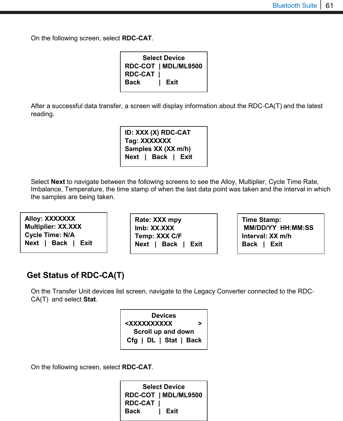 61   Bluetooth Suite On the following screen, select RDC-CAT.         After a successful data transfer, a screen will display information about the RDC-CA(T) and the latest reading.          Select Next to navigate between the following screens to see the Alloy, Multiplier, Cycle Time Rate, Imbalance, Temperature, the time stamp of when the last data point was taken and the interval in which the samples are being taken.           Get Status of RDC-CA(T)  On the Transfer Unit devices list screen, navigate to the Legacy Converter connected to the RDC-CA(T)  and select Stat.         On the following screen, select RDC-CAT.           Select Device RDC-COT  | MDL/ML9500 RDC-CAT  |    Back          |   Exit  ID: XXX (X) RDC-CAT  Tag: XXXXXXX Samples XX (XX m/h) Next   |   Back   |   Exit  Alloy: XXXXXXX Multiplier: XX.XXX  Cycle Time: N/A Next   |   Back   |   Exit  Rate: XXX mpy Imb: XX.XXX  Temp: XXX C/F Next   |   Back   |   Exit  Time Stamp:  MM/DD/YY  HH:MM:SS Interval: XX m/h Back   |   Exit  Devices &lt;XXXXXXXXXX              &gt; Scroll up and down  Cfg  |  DL  |  Stat  |  Back Select Device RDC-COT  | MDL/ML9500 RDC-CAT  |    Back          |   Exit  