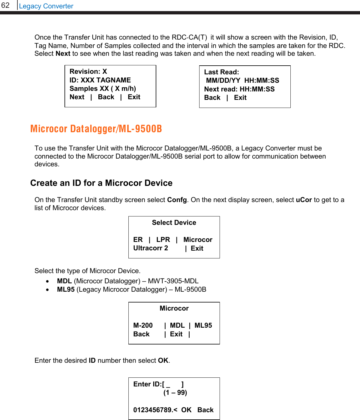 62   Legacy Converter  Once the Transfer Unit has connected to the RDC-CA(T)  it will show a screen with the Revision, ID, Tag Name, Number of Samples collected and the interval in which the samples are taken for the RDC. Select Next to see when the last reading was taken and when the next reading will be taken.         Microcor Datalogger/ML-9500B  To use the Transfer Unit with the Microcor Datalogger/ML-9500B, a Legacy Converter must be connected to the Microcor Datalogger/ML-9500B serial port to allow for communication between devices.  Create an ID for a Microcor Device  On the Transfer Unit standby screen select Confg. On the next display screen, select uCor to get to a list of Microcor devices.        Select the type of Microcor Device. • MDL (Microcor Datalogger) – MWT-3905-MDL • ML95 (Legacy Microcor Datalogger) – ML-9500B         Enter the desired ID number then select OK.           Revision: X ID: XXX TAGNAME Samples XX ( X m/h) Next   |   Back   |   Exit  Last Read:  MM/DD/YY  HH:MM:SS Next read: HH:MM:SS Back   |   Exit  Microcor  M-200      |  MDL  |  ML95 Back        |  Exit   |    Select Device  ER   |   LPR   |   Microcor Ultracorr 2          |  Exit  Enter ID:[ _      ]      (1 – 99)  0123456789.&lt;  OK   Back 