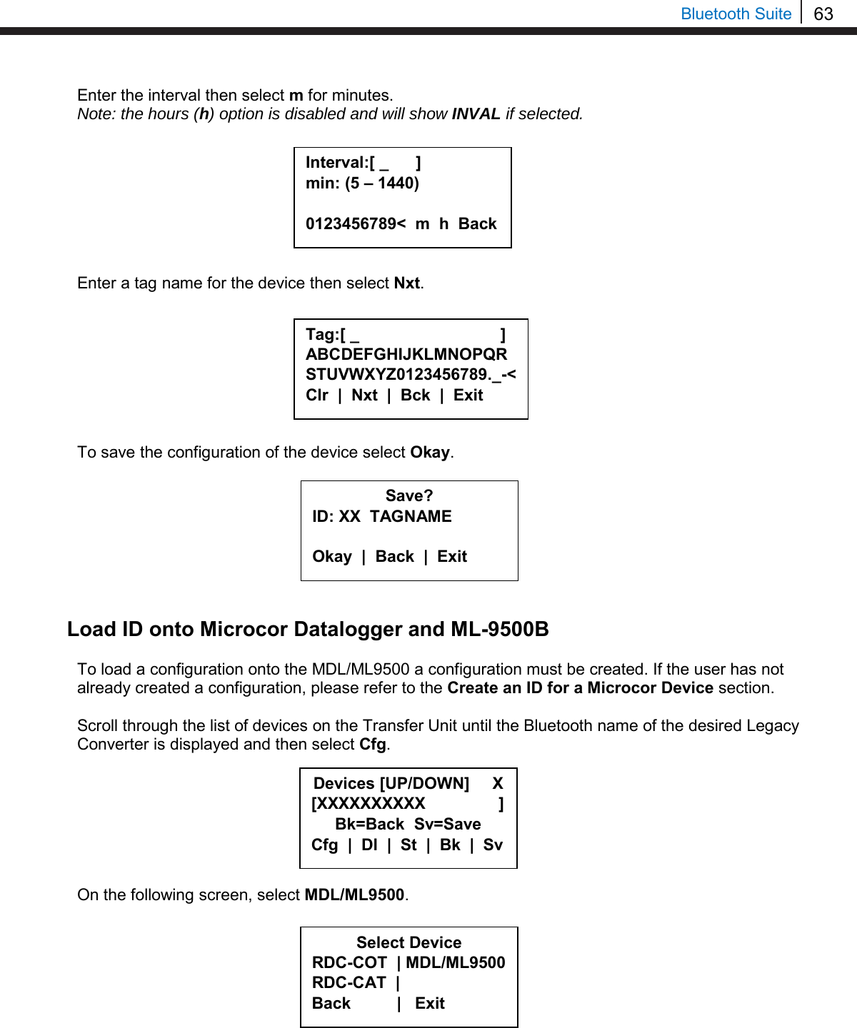 63   Bluetooth Suite Enter the interval then select m for minutes. Note: the hours (h) option is disabled and will show INVAL if selected.         Enter a tag name for the device then select Nxt.         To save the configuration of the device select Okay.         Load ID onto Microcor Datalogger and ML-9500B  To load a configuration onto the MDL/ML9500 a configuration must be created. If the user has not already created a configuration, please refer to the Create an ID for a Microcor Device section.  Scroll through the list of devices on the Transfer Unit until the Bluetooth name of the desired Legacy Converter is displayed and then select Cfg.        On the following screen, select MDL/ML9500.           Save? ID: XX  TAGNAME  Okay  |  Back  |  Exit  Interval:[ _      ] min: (5 – 1440)  0123456789&lt;  m  h  Back  Tag:[ _                               ] ABCDEFGHIJKLMNOPQRSTUVWXYZ0123456789._-&lt; Clr  |  Nxt  |  Bck  |  Exit  Select Device RDC-COT  | MDL/ML9500 RDC-CAT  |    Back          |   Exit  Devices [UP/DOWN]     X [XXXXXXXXXX                ] Bk=Back  Sv=Save Cfg  |  Dl  |  St  |  Bk  |  Sv 