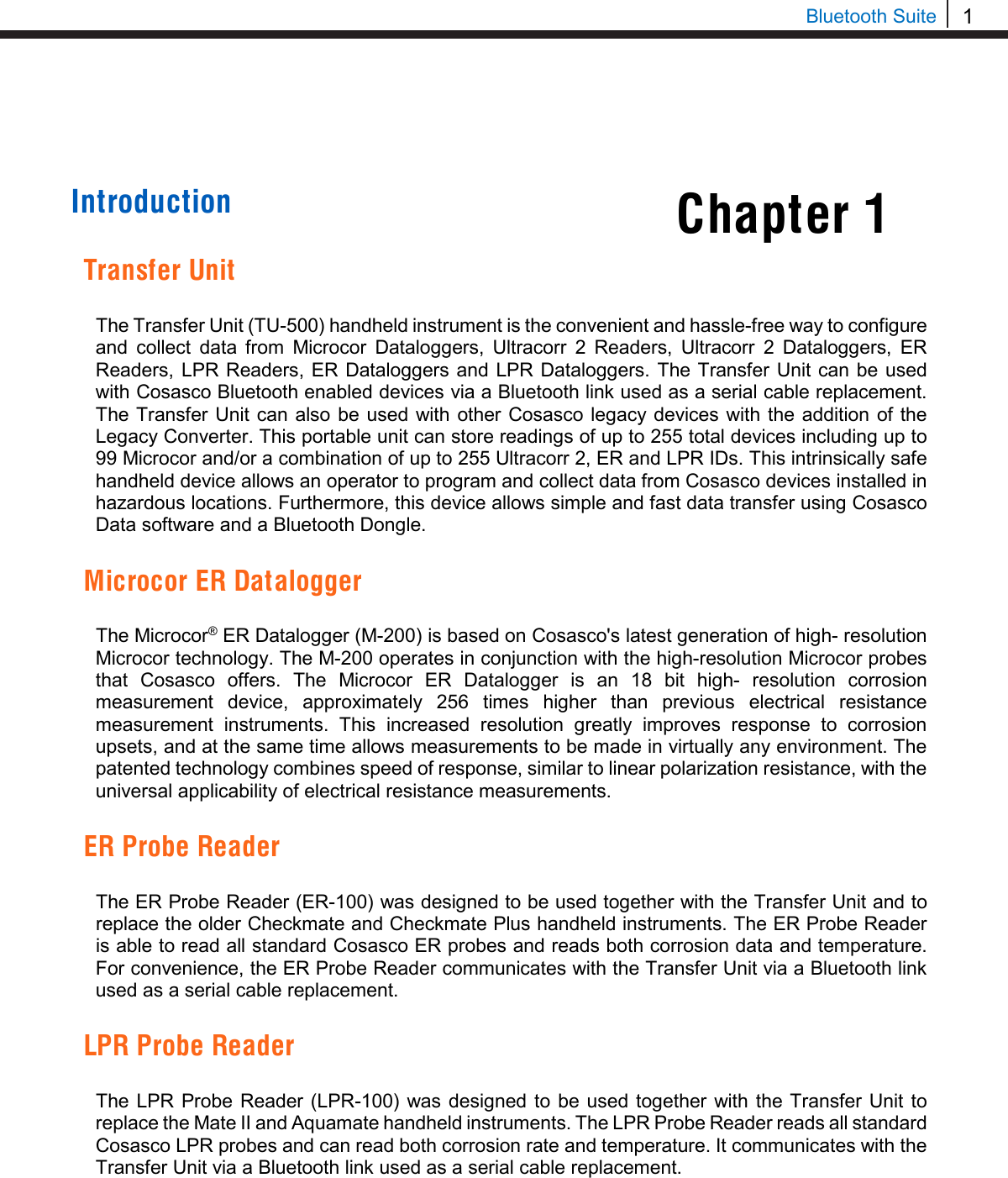 1  Bluetooth Suite Chapter 1     Introduction   Transfer Unit  The Transfer Unit (TU-500) handheld instrument is the convenient and hassle-free way to configure and collect data from Microcor Dataloggers,  Ultracorr 2 Readers,  Ultracorr 2 Dataloggers, ER Readers, LPR Readers, ER Dataloggers and LPR Dataloggers. The Transfer Unit can be used with Cosasco Bluetooth enabled devices via a Bluetooth link used as a serial cable replacement. The Transfer Unit can also be used with other  Cosasco legacy devices with the addition of the Legacy Converter. This portable unit can store readings of up to 255 total devices including up to 99 Microcor and/or a combination of up to 255 Ultracorr 2, ER and LPR IDs. This intrinsically safe handheld device allows an operator to program and collect data from Cosasco devices installed in hazardous locations. Furthermore, this device allows simple and fast data transfer using Cosasco Data software and a Bluetooth Dongle.  Microcor ER Datalogger  The Microcor® ER Datalogger (M-200) is based on Cosasco&apos;s latest generation of high- resolution Microcor technology. The M-200 operates in conjunction with the high-resolution Microcor probes that Cosasco offers. The Microcor ER Datalogger is an 18 bit high-  resolution corrosion measurement device, approximately 256 times higher than previous electrical resistance measurement instruments. This increased resolution greatly improves response to corrosion upsets, and at the same time allows measurements to be made in virtually any environment. The patented technology combines speed of response, similar to linear polarization resistance, with the universal applicability of electrical resistance measurements.  ER Probe Reader  The ER Probe Reader (ER-100) was designed to be used together with the Transfer Unit and to replace the older Checkmate and Checkmate Plus handheld instruments. The ER Probe Reader is able to read all standard Cosasco ER probes and reads both corrosion data and temperature. For convenience, the ER Probe Reader communicates with the Transfer Unit via a Bluetooth link used as a serial cable replacement.  LPR Probe Reader  The LPR Probe Reader (LPR-100) was designed to be used together with the Transfer Unit to replace the Mate II and Aquamate handheld instruments. The LPR Probe Reader reads all standard Cosasco LPR probes and can read both corrosion rate and temperature. It communicates with the Transfer Unit via a Bluetooth link used as a serial cable replacement.      