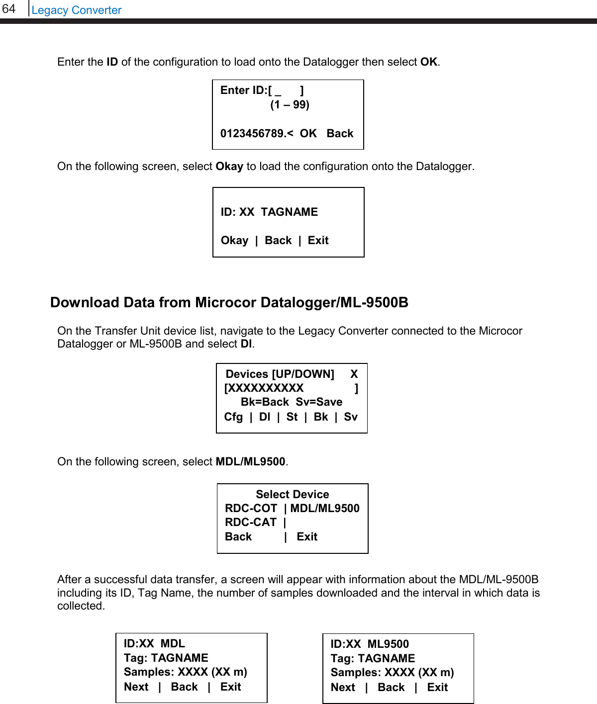 64   Legacy Converter  Enter the ID of the configuration to load onto the Datalogger then select OK.        On the following screen, select Okay to load the configuration onto the Datalogger.          Download Data from Microcor Datalogger/ML-9500B  On the Transfer Unit device list, navigate to the Legacy Converter connected to the Microcor Datalogger or ML-9500B and select Dl.         On the following screen, select MDL/ML9500.         After a successful data transfer, a screen will appear with information about the MDL/ML-9500B including its ID, Tag Name, the number of samples downloaded and the interval in which data is collected.            Select Device RDC-COT  | MDL/ML9500 RDC-CAT  |    Back          |   Exit  ID:XX  MDL Tag: TAGNAME Samples: XXXX (XX m) Next   |   Back   |   Exit     Devices [UP/DOWN]     X [XXXXXXXXXX                ] Bk=Back  Sv=Save Cfg  |  Dl  |  St  |  Bk  |  Sv  ID: XX  TAGNAME  Okay  |  Back  |  Exit  Enter ID:[ _      ]      (1 – 99)  0123456789.&lt;  OK   Back ID:XX  ML9500 Tag: TAGNAME Samples: XXXX (XX m) Next   |   Back   |   Exit     