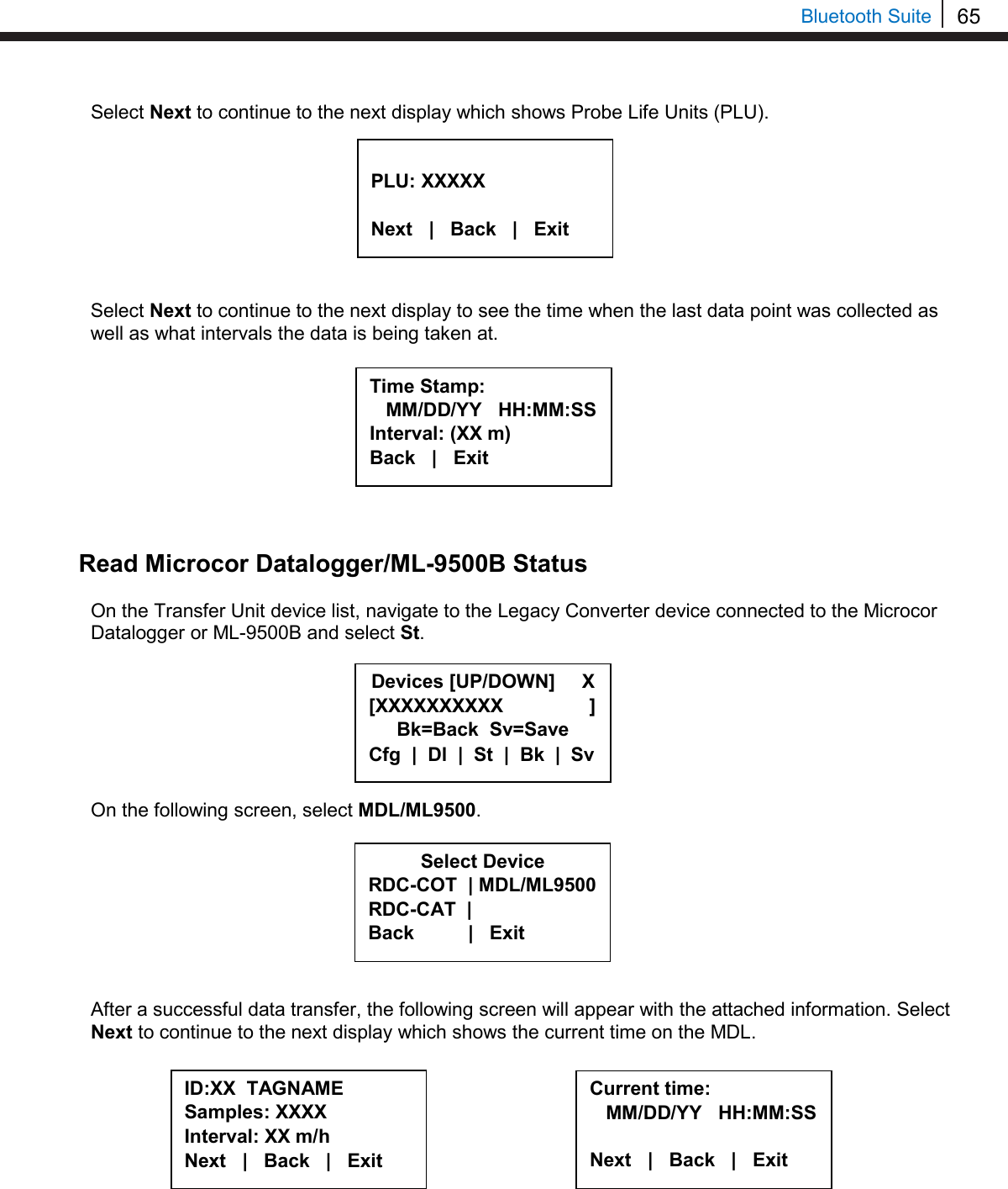 65   Bluetooth Suite Select Next to continue to the next display which shows Probe Life Units (PLU).         Select Next to continue to the next display to see the time when the last data point was collected as well as what intervals the data is being taken at.          Read Microcor Datalogger/ML-9500B Status  On the Transfer Unit device list, navigate to the Legacy Converter device connected to the Microcor Datalogger or ML-9500B and select St.        On the following screen, select MDL/ML9500.         After a successful data transfer, the following screen will appear with the attached information. Select Next to continue to the next display which shows the current time on the MDL.            PLU: XXXXX  Next   |   Back   |   Exit  Time Stamp:    MM/DD/YY   HH:MM:SS Interval: (XX m) Back   |   Exit  Select Device RDC-COT  | MDL/ML9500 RDC-CAT  |    Back          |   Exit  ID:XX  TAGNAME Samples: XXXX Interval: XX m/h Next   |   Back   |   Exit     Current time:    MM/DD/YY   HH:MM:SS  Next   |   Back   |   Exit  Devices [UP/DOWN]     X [XXXXXXXXXX                ] Bk=Back  Sv=Save Cfg  |  Dl  |  St  |  Bk  |  Sv 