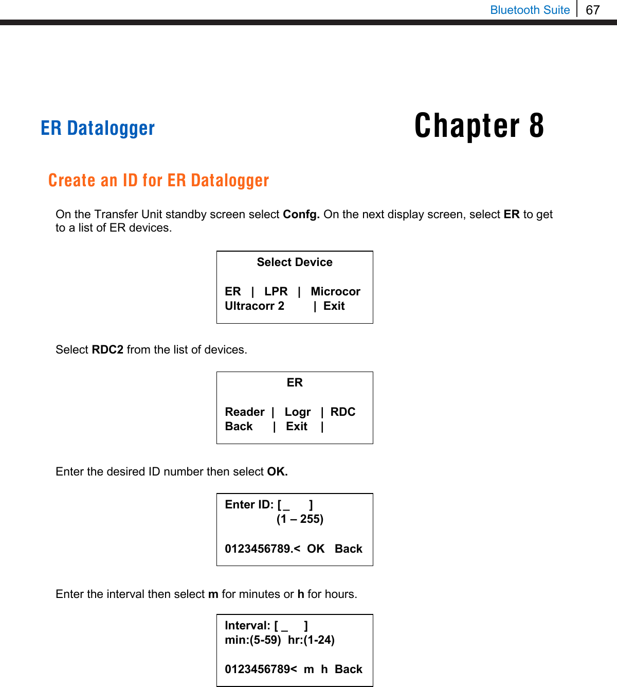 67   Bluetooth Suite Chapter 8     ER Datalogger   Create an ID for ER Datalogger  On the Transfer Unit standby screen select Confg. On the next display screen, select ER to get to a list of ER devices.         Select RDC2 from the list of devices.         Enter the desired ID number then select OK.         Enter the interval then select m for minutes or h for hours.            Select Device  ER   |   LPR   |   Microcor Ultracorr 2          |  Exit  ER  Reader  |   Logr   |  RDC Back      |   Exit    |  Enter ID: [  _      ]      (1 – 255)  0123456789.&lt;  OK   Back Interval: [ _     ] min:(5-59)  hr:(1-24)  0123456789&lt;  m  h  Back  