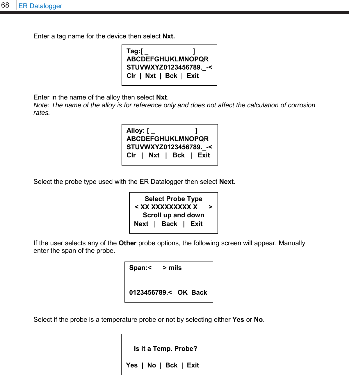 68   ER Datalogger  Enter a tag name for the device then select Nxt.        Enter in the name of the alloy then select Nxt. Note: The name of the alloy is for reference only and does not affect the calculation of corrosion rates.         Select the probe type used with the ER Datalogger then select Next.        If the user selects any of the Other probe options, the following screen will appear. Manually enter the span of the probe.         Select if the probe is a temperature probe or not by selecting either Yes or No.             Is it a Temp. Probe?  Yes  |  No  |  Bck  |  Exit Tag:[ _                        ] ABCDEFGHIJKLMNOPQRSTUVWXYZ0123456789._-&lt; Clr  |  Nxt  |  Bck  |  Exit  Alloy: [ _                      ] ABCDEFGHIJKLMNOPQR STUVWXYZ0123456789._-&lt; Clr   |   Nxt   |   Bck   |   Exit  Select Probe Type &lt; XX XXXXXXXXX X      &gt; Scroll up and down Next   |   Back   |   Exit Span:&lt;      &gt; mils   0123456789.&lt;   OK  Back  