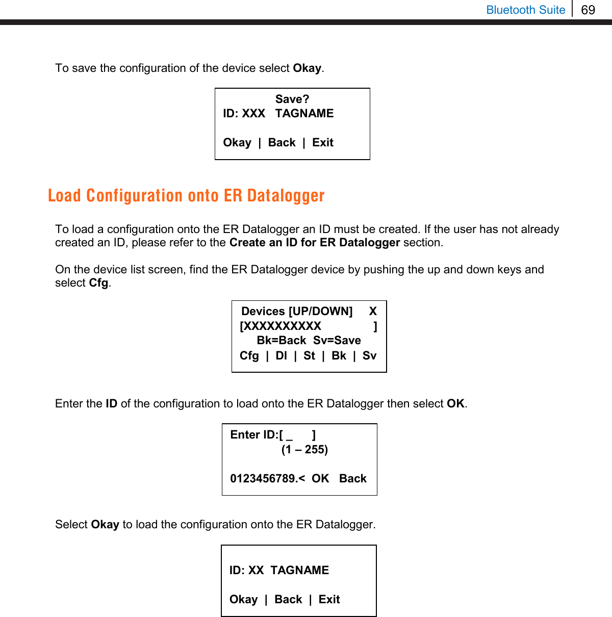 69   Bluetooth Suite To save the configuration of the device select Okay.         Load Configuration onto ER Datalogger  To load a configuration onto the ER Datalogger an ID must be created. If the user has not already created an ID, please refer to the Create an ID for ER Datalogger section.  On the device list screen, find the ER Datalogger device by pushing the up and down keys and select Cfg.         Enter the ID of the configuration to load onto the ER Datalogger then select OK.         Select Okay to load the configuration onto the ER Datalogger.             Save? ID: XXX   TAGNAME  Okay  |  Back  |  Exit  Devices [UP/DOWN]     X [XXXXXXXXXX                ] Bk=Back  Sv=Save Cfg  |  Dl  |  St  |  Bk  |  Sv Enter ID:[ _      ]      (1 – 255)  0123456789.&lt;  OK   Back  ID: XX  TAGNAME  Okay  |  Back  |  Exit  