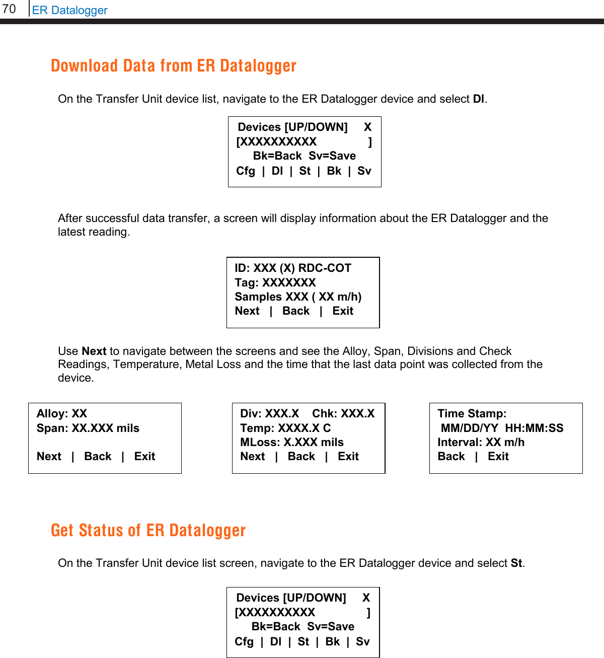 70   ER Datalogger  Download Data from ER Datalogger  On the Transfer Unit device list, navigate to the ER Datalogger device and select Dl.         After successful data transfer, a screen will display information about the ER Datalogger and the latest reading.         Use Next to navigate between the screens and see the Alloy, Span, Divisions and Check Readings, Temperature, Metal Loss and the time that the last data point was collected from the device.           Get Status of ER Datalogger  On the Transfer Unit device list screen, navigate to the ER Datalogger device and select St.             Devices [UP/DOWN]     X [XXXXXXXXXX                ] Bk=Back  Sv=Save Cfg  |  Dl  |  St  |  Bk  |  Sv ID: XXX (X) RDC-COT  Tag: XXXXXXX Samples XXX ( XX m/h) Next   |   Back   |   Exit  Alloy: XX Span: XX.XXX mils  Next   |   Back   |   Exit  Div: XXX.X    Chk: XXX.X Temp: XXXX.X C MLoss: X.XXX mils Next   |   Back   |   Exit  Time Stamp:  MM/DD/YY  HH:MM:SS Interval: XX m/h Back   |   Exit  Devices [UP/DOWN]     X [XXXXXXXXXX                ] Bk=Back  Sv=Save Cfg  |  Dl  |  St  |  Bk  |  Sv 