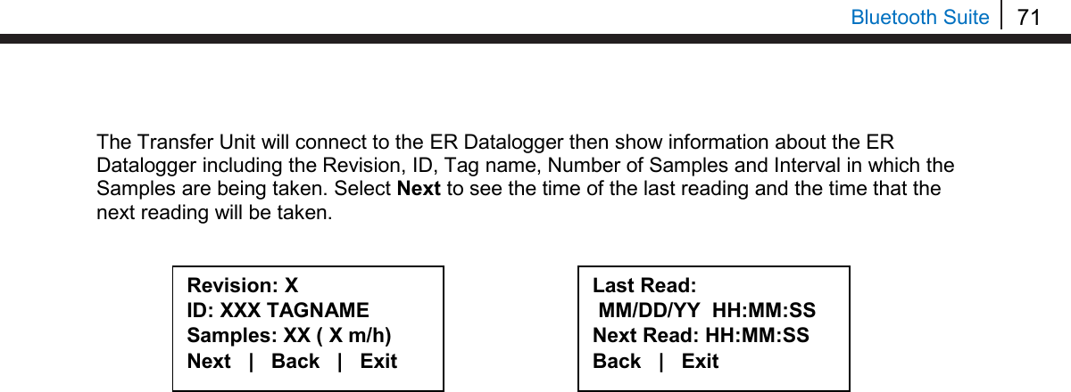 71   Bluetooth Suite  The Transfer Unit will connect to the ER Datalogger then show information about the ER Datalogger including the Revision, ID, Tag name, Number of Samples and Interval in which the Samples are being taken. Select Next to see the time of the last reading and the time that the next reading will be taken.               Revision: X ID: XXX TAGNAME Samples: XX ( X m/h) Next   |   Back   |   Exit  Last Read:  MM/DD/YY  HH:MM:SS Next Read: HH:MM:SS Back   |   Exit  