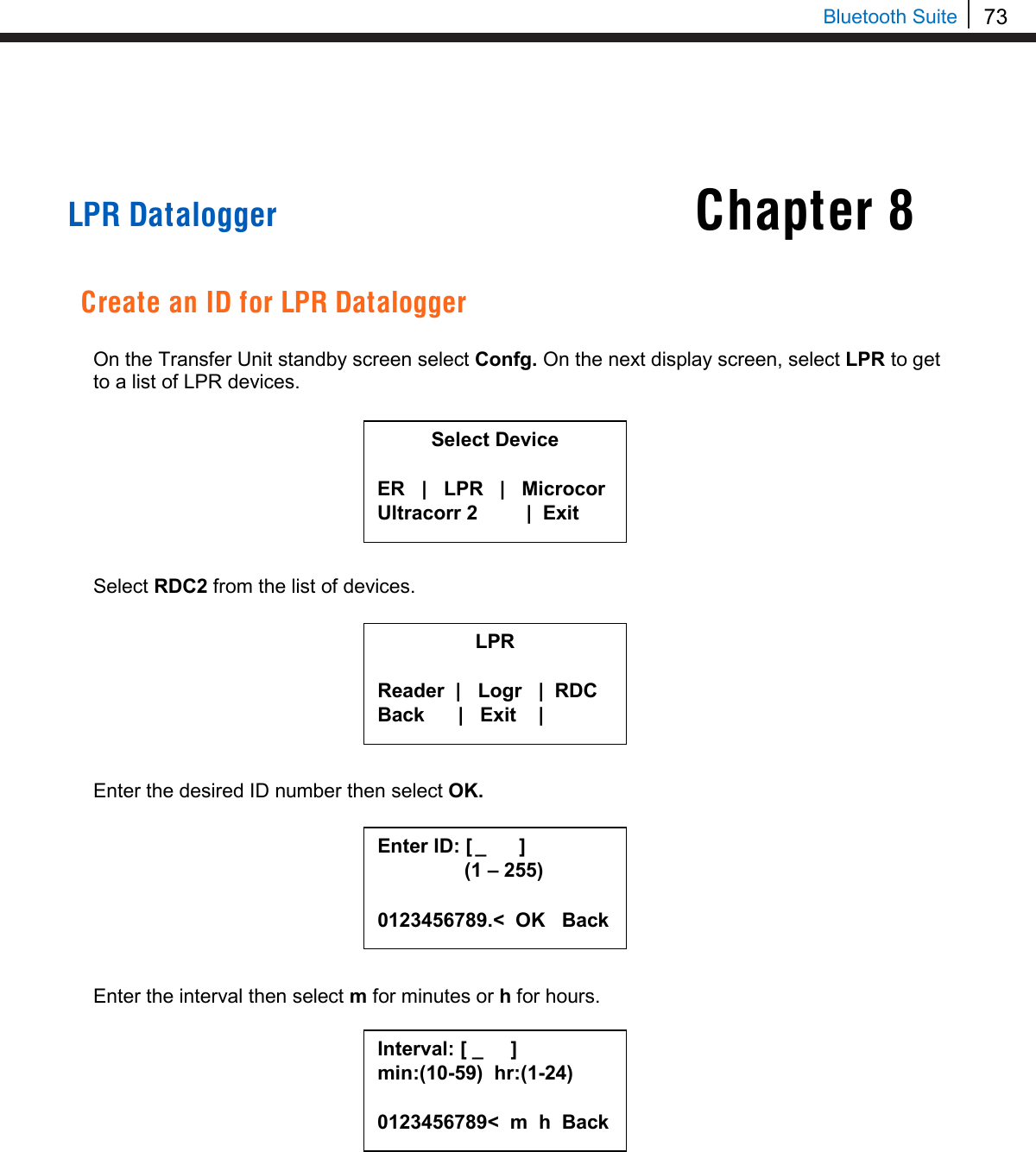 73   Bluetooth Suite Chapter 8     LPR Datalogger   Create an ID for LPR Datalogger  On the Transfer Unit standby screen select Confg. On the next display screen, select LPR to get to a list of LPR devices.         Select RDC2 from the list of devices.         Enter the desired ID number then select OK.         Enter the interval then select m for minutes or h for hours.            Select Device  ER   |   LPR   |   Microcor Ultracorr 2          |  Exit  LPR  Reader  |   Logr   |  RDC Back      |   Exit    |  Enter ID: [  _      ]      (1 – 255)  0123456789.&lt;  OK   Back Interval: [ _     ] min:(10-59)  hr:(1-24)  0123456789&lt;  m  h  Back  