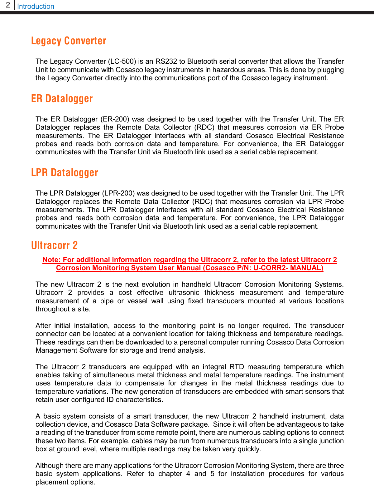 2   Introduction  Legacy Converter  The Legacy Converter (LC-500) is an RS232 to Bluetooth serial converter that allows the Transfer Unit to communicate with Cosasco legacy instruments in hazardous areas. This is done by plugging the Legacy Converter directly into the communications port of the Cosasco legacy instrument.  ER Datalogger  The ER Datalogger (ER-200) was designed to be used together with the Transfer Unit. The ER Datalogger replaces the Remote Data Collector (RDC) that measures corrosion via ER Probe measurements. The ER Datalogger interfaces with all standard Cosasco Electrical Resistance probes and reads both corrosion data and temperature. For convenience, the ER Datalogger communicates with the Transfer Unit via Bluetooth link used as a serial cable replacement.  LPR Datalogger  The LPR Datalogger (LPR-200) was designed to be used together with the Transfer Unit. The LPR Datalogger replaces the Remote Data Collector (RDC) that measures corrosion via LPR Probe measurements. The LPR Datalogger interfaces with all standard Cosasco Electrical Resistance probes and reads both corrosion data and temperature. For convenience, the LPR Datalogger communicates with the Transfer Unit via Bluetooth link used as a serial cable replacement.  Ultracorr 2 Note: For additional information regarding the Ultracorr 2, refer to the latest Ultracorr 2 Corrosion Monitoring System User Manual (Cosasco P/N: U-CORR2- MANUAL)  The  new  Ultracorr 2 is the next evolution in handheld Ultracorr Corrosion Monitoring Systems. Ultracorr 2 provides a cost effective ultrasonic thickness measurement and temperature measurement of a pipe or vessel wall using fixed transducers mounted at various locations throughout a site.  After initial installation, access to the monitoring point is no longer required. The transducer connector can be located at a convenient location for taking thickness and temperature readings. These readings can then be downloaded to a personal computer running Cosasco Data Corrosion Management Software for storage and trend analysis.  The Ultracorr 2 transducers are equipped with an integral RTD measuring temperature which enables taking of simultaneous metal thickness and metal temperature readings. The instrument uses temperature data to compensate for changes in the metal thickness readings due to temperature variations. The new generation of transducers are embedded with smart sensors that retain user configured ID characteristics.  A basic system consists of a smart transducer, the new  Ultracorr 2 handheld instrument, data collection device, and Cosasco Data Software package.  Since it will often be advantageous to take a reading of the transducer from some remote point, there are numerous cabling options to connect these two items. For example, cables may be run from numerous transducers into a single junction box at ground level, where multiple readings may be taken very quickly.  Although there are many applications for the Ultracorr Corrosion Monitoring System, there are three basic system applications. Refer to chapter 4 and 5 for installation procedures for various placement options.  