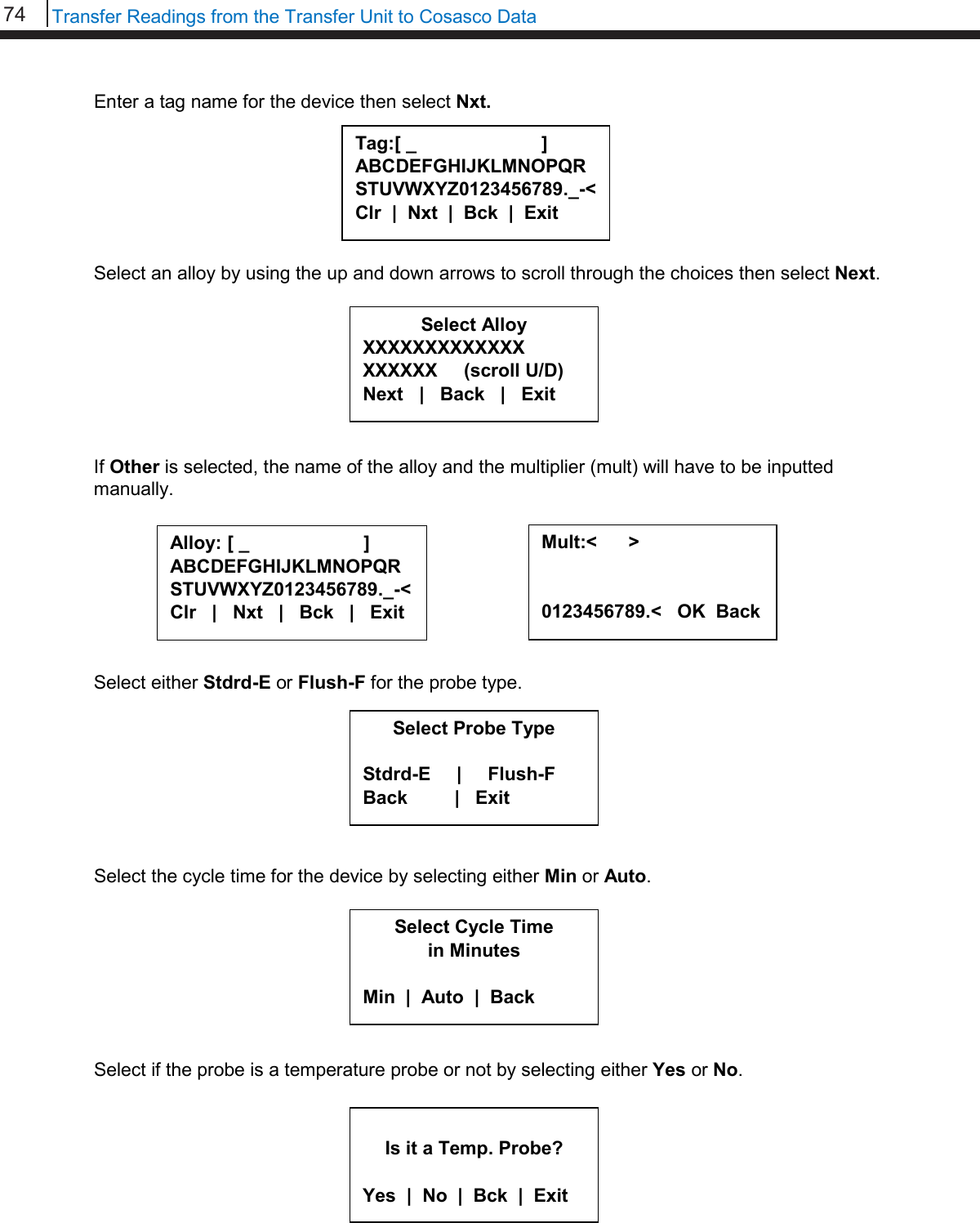 74   Transfer Readings from the Transfer Unit to Cosasco Data  Enter a tag name for the device then select Nxt.        Select an alloy by using the up and down arrows to scroll through the choices then select Next.         If Other is selected, the name of the alloy and the multiplier (mult) will have to be inputted manually.         Select either Stdrd-E or Flush-F for the probe type.         Select the cycle time for the device by selecting either Min or Auto.         Select if the probe is a temperature probe or not by selecting either Yes or No.          Tag:[ _                        ] ABCDEFGHIJKLMNOPQRSTUVWXYZ0123456789._-&lt; Clr  |  Nxt  |  Bck  |  Exit  Alloy: [ _                      ] ABCDEFGHIJKLMNOPQR STUVWXYZ0123456789._-&lt; Clr   |   Nxt   |   Bck   |   Exit  Mult:&lt;      &gt;   0123456789.&lt;   OK  Back  Select Alloy XXXXXXXXXXXXX XXXXXX     (scroll U/D) Next   |   Back   |   Exit     Select Probe Type  Stdrd-E     |     Flush-F Back         |   Exit     Select Cycle Time in Minutes  Min  |  Auto  |  Back   Is it a Temp. Probe?  Yes  |  No  |  Bck  |  Exit 
