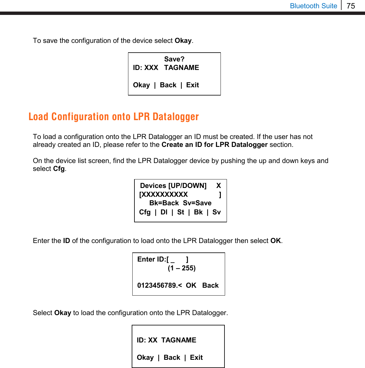 75   Bluetooth Suite To save the configuration of the device select Okay.         Load Configuration onto LPR Datalogger  To load a configuration onto the LPR Datalogger an ID must be created. If the user has not already created an ID, please refer to the Create an ID for LPR Datalogger section.  On the device list screen, find the LPR Datalogger device by pushing the up and down keys and select Cfg.         Enter the ID of the configuration to load onto the LPR Datalogger then select OK.         Select Okay to load the configuration onto the LPR Datalogger.             Save? ID: XXX   TAGNAME  Okay  |  Back  |  Exit  Devices [UP/DOWN]     X [XXXXXXXXXX                ] Bk=Back  Sv=Save Cfg  |  Dl  |  St  |  Bk  |  Sv Enter ID:[ _      ]      (1 – 255)  0123456789.&lt;  OK   Back  ID: XX  TAGNAME  Okay  |  Back  |  Exit  