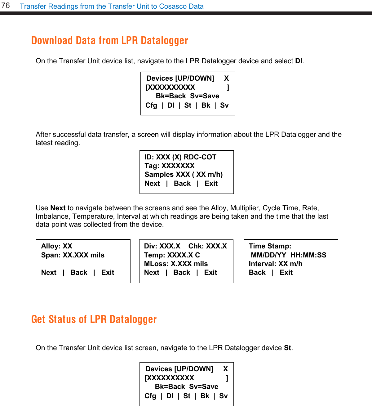 76   Transfer Readings from the Transfer Unit to Cosasco Data  Download Data from LPR Datalogger  On the Transfer Unit device list, navigate to the LPR Datalogger device and select Dl.         After successful data transfer, a screen will display information about the LPR Datalogger and the latest reading.        Use Next to navigate between the screens and see the Alloy, Multiplier, Cycle Time, Rate, Imbalance, Temperature, Interval at which readings are being taken and the time that the last data point was collected from the device.     Get Status of LPR Datalogger   On the Transfer Unit device list screen, navigate to the LPR Datalogger device St.              Devices [UP/DOWN]     X [XXXXXXXXXX                ] Bk=Back  Sv=Save Cfg  |  Dl  |  St  |  Bk  |  Sv ID: XXX (X) RDC-COT  Tag: XXXXXXX Samples XXX ( XX m/h) Next   |   Back   |   Exit  Alloy: XX Span: XX.XXX mils  Next   |   Back   |   Exit  Div: XXX.X    Chk: XXX.X Temp: XXXX.X C MLoss: X.XXX mils Next   |   Back   |   Exit  Time Stamp:  MM/DD/YY  HH:MM:SS Interval: XX m/h Back   |   Exit  Devices [UP/DOWN]     X [XXXXXXXXXX                ] Bk=Back  Sv=Save Cfg  |  Dl  |  St  |  Bk  |  Sv 