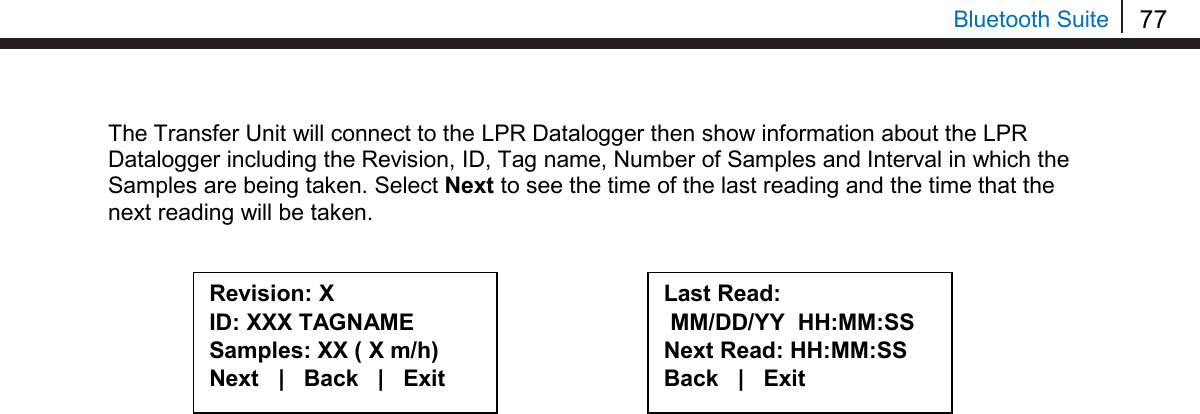 77   Bluetooth Suite The Transfer Unit will connect to the LPR Datalogger then show information about the LPR Datalogger including the Revision, ID, Tag name, Number of Samples and Interval in which the Samples are being taken. Select Next to see the time of the last reading and the time that the next reading will be taken.              Revision: X ID: XXX TAGNAME Samples: XX ( X m/h) Next   |   Back   |   Exit  Last Read:  MM/DD/YY  HH:MM:SS Next Read: HH:MM:SS Back   |   Exit  