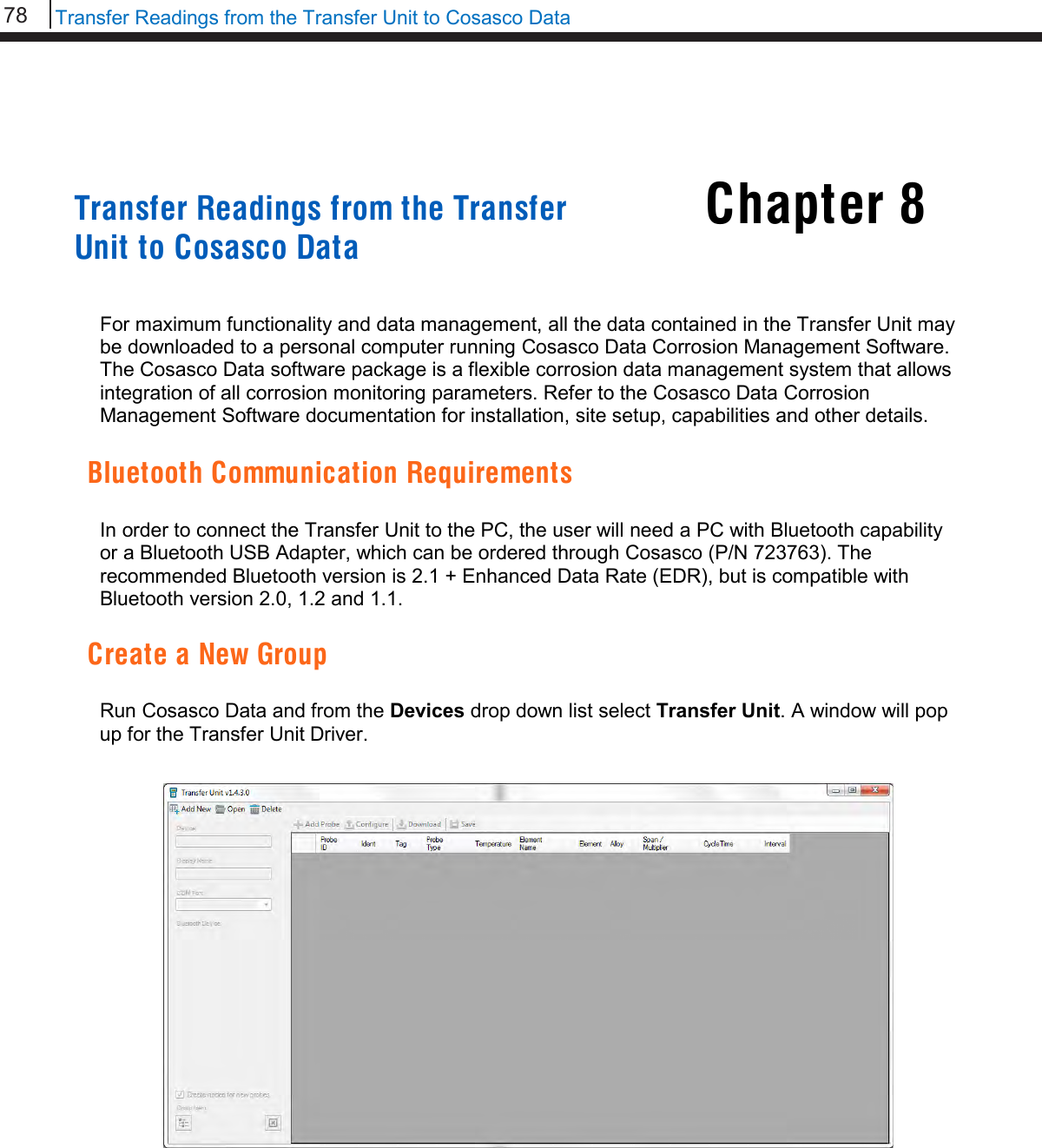 78   Transfer Readings from the Transfer Unit to Cosasco Data  Chapter 8     Transfer Readings from the Transfer Unit to Cosasco Data   For maximum functionality and data management, all the data contained in the Transfer Unit may be downloaded to a personal computer running Cosasco Data Corrosion Management Software. The Cosasco Data software package is a flexible corrosion data management system that allows integration of all corrosion monitoring parameters. Refer to the Cosasco Data Corrosion Management Software documentation for installation, site setup, capabilities and other details.  Bluetooth Communication Requirements  In order to connect the Transfer Unit to the PC, the user will need a PC with Bluetooth capability or a Bluetooth USB Adapter, which can be ordered through Cosasco (P/N 723763). The recommended Bluetooth version is 2.1 + Enhanced Data Rate (EDR), but is compatible with Bluetooth version 2.0, 1.2 and 1.1.  Create a New Group  Run Cosasco Data and from the Devices drop down list select Transfer Unit. A window will pop up for the Transfer Unit Driver.                        