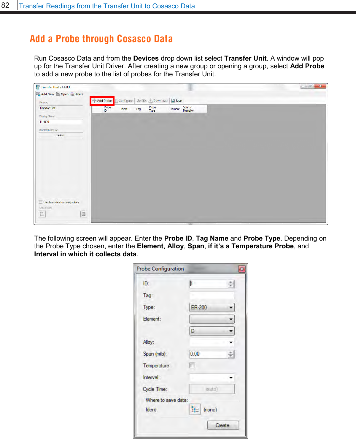 82   Transfer Readings from the Transfer Unit to Cosasco Data  Add a Probe through Cosasco Data  Run Cosasco Data and from the Devices drop down list select Transfer Unit. A window will pop up for the Transfer Unit Driver. After creating a new group or opening a group, select Add Probe to add a new probe to the list of probes for the Transfer Unit.   The following screen will appear. Enter the Probe ID, Tag Name and Probe Type. Depending on the Probe Type chosen, enter the Element, Alloy, Span, if it’s a Temperature Probe, and Interval in which it collects data.                         