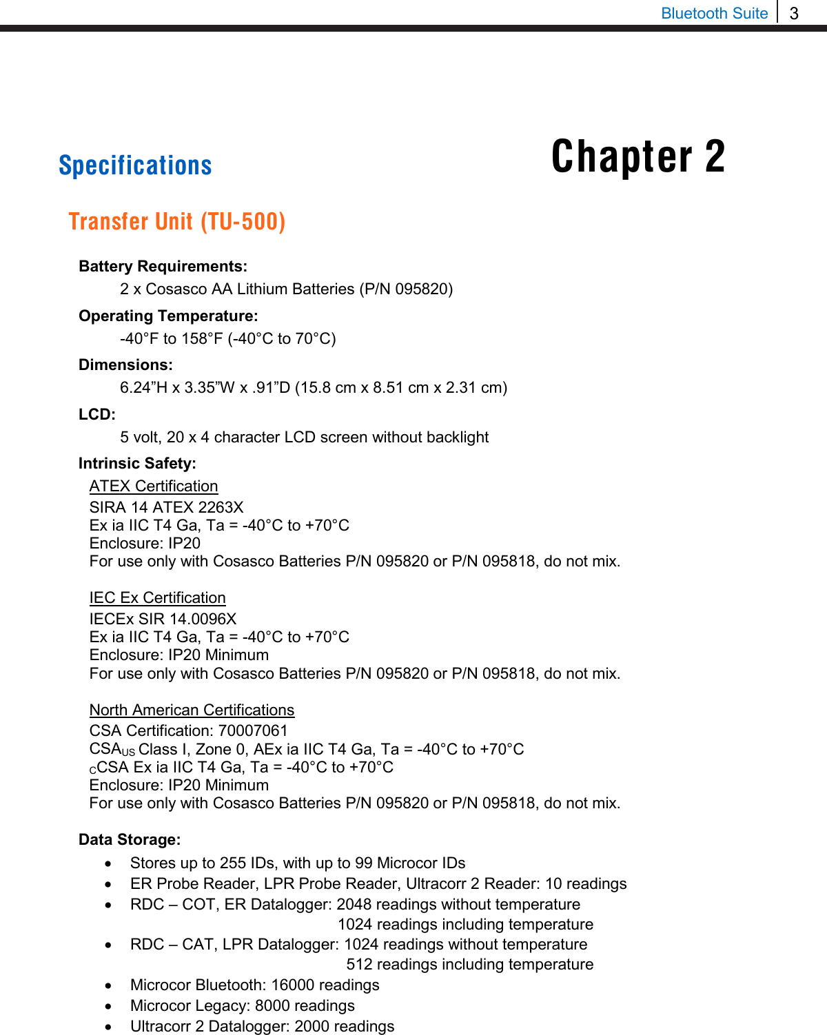 3  Bluetooth Suite     Specifications  Transfer Unit (TU-500)  Battery Requirements:  2 x Cosasco AA Lithium Batteries (P/N 095820) Operating Temperature:  -40°F to 158°F (-40°C to 70°C) Dimensions:  6.24”H x 3.35”W x .91”D (15.8 cm x 8.51 cm x 2.31 cm) LCD:  5 volt, 20 x 4 character LCD screen without backlight Intrinsic Safety: ATEX Certification SIRA 14 ATEX 2263X Ex ia IIC T4 Ga, Ta = -40°C to +70°C Enclosure: IP20 For use only with Cosasco Batteries P/N 095820 or P/N 095818, do not mix.  IEC Ex Certification IECEx SIR 14.0096X Ex ia IIC T4 Ga, Ta = -40°C to +70°C Enclosure: IP20 Minimum For use only with Cosasco Batteries P/N 095820 or P/N 095818, do not mix.  North American Certifications CSA Certification: 70007061 CSAUS Class I, Zone 0, AEx ia IIC T4 Ga, Ta = -40°C to +70°C CCSA Ex ia IIC T4 Ga, Ta = -40°C to +70°C Enclosure: IP20 Minimum For use only with Cosasco Batteries P/N 095820 or P/N 095818, do not mix.  Data Storage: • Stores up to 255 IDs, with up to 99 Microcor IDs • ER Probe Reader, LPR Probe Reader, Ultracorr 2 Reader: 10 readings • RDC – COT, ER Datalogger: 2048 readings without temperature 1024 readings including temperature • RDC – CAT, LPR Datalogger: 1024 readings without temperature   512 readings including temperature  • Microcor Bluetooth: 16000 readings • Microcor Legacy: 8000 readings • Ultracorr 2 Datalogger: 2000 readings   Chapter 2 