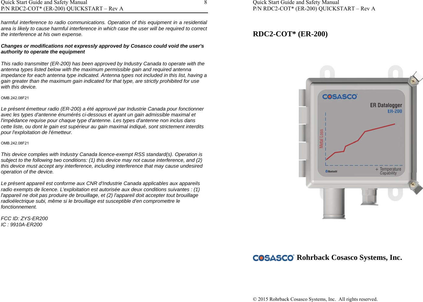 Quick Start Guide and Safety Manual       P/N RDC2-COT* (ER-200) QUICKSTART – Rev A  8harmful interference to radio communications. Operation of this equipment in a residential area is likely to cause harmful interference in which case the user will be required to correct the interference at his own expense.  Changes or modifications not expressly approved by Cosasco could void the user&apos;s authority to operate the equipment  This radio transmitter (ER-200) has been approved by Industry Canada to operate with the antenna types listed below with the maximum permissible gain and required antenna impedance for each antenna type indicated. Antenna types not included in this list, having a gain greater than the maximum gain indicated for that type, are strictly prohibited for use with this device.  OMB.242.08F21  Le présent émetteur radio (ER-200) a été approuvé par Industrie Canada pour fonctionner avec les types d&apos;antenne énumérés ci-dessous et ayant un gain admissible maximal et l&apos;impédance requise pour chaque type d&apos;antenne. Les types d&apos;antenne non inclus dans cette liste, ou dont le gain est supérieur au gain maximal indiqué, sont strictement interdits pour l&apos;exploitation de l&apos;émetteur.  OMB.242.08F21  This device complies with Industry Canada licence-exempt RSS standard(s). Operation is subject to the following two conditions: (1) this device may not cause interference, and (2) this device must accept any interference, including interference that may cause undesired operation of the device.  Le présent appareil est conforme aux CNR d&apos;Industrie Canada applicables aux appareils radio exempts de licence. L&apos;exploitation est autorisée aux deux conditions suivantes : (1) l&apos;appareil ne doit pas produire de brouillage, et (2) l&apos;appareil doit accepter tout brouillage radioélectrique subi, même si le brouillage est susceptible d&apos;en compromettre le fonctionnement.  FCC ID: ZYS-ER200 IC : 9910A-ER200                    Quick Start Guide and Safety Manual P/N RDC2-COT* (ER-200) QUICKSTART – Rev A     RDC2-COT* (ER-200)                              Rohrback Cosasco Systems, Inc.     © 2015 Rohrback Cosasco Systems, Inc.  All rights reserved.      