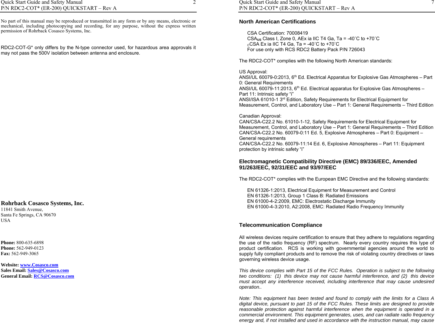 Quick Start Guide and Safety Manual       P/N RDC2-COT* (ER-200) QUICKSTART – Rev A  2No part of this manual may be reproduced or transmitted in any form or by any means, electronic or mechanical, including photocopying and recording, for any purpose, without the express written permission of Rohrback Cosasco Systems, Inc.   RDC2-COT-G* only differs by the N-type connector used, for hazardous area approvals it may not pass the 500V isolation between antenna and enclosure.                           Rohrback Cosasco Systems, Inc. 11841 Smith Avenue, Santa Fe Springs, CA 90670  USA    Phone: 800-635-6898 Phone: 562-949-0123 Fax: 562-949-3065  Website: www.Cosasco.com Sales Email: Sales@Cosasco.com General Email: RCS@Cosasco.com         Quick Start Guide and Safety Manual       P/N RDC2-COT* (ER-200) QUICKSTART – Rev A  7North American Certifications  CSA Certification: 70008419 CSAUS Class I, Zone 0, AEx ia IIC T4 Ga, Ta = -40˚C to +70˚C CCSA Ex ia IIC T4 Ga, Ta = -40˚C to +70˚C For use only with RCS RDC2 Battery Pack P/N 726043   The RDC2-COT* complies with the following North American standards:  US Approval: ANSI/UL 60079-0:2013, 6th Ed. Electrical Apparatus for Explosive Gas Atmospheres – Part 0: General Requirements ANSI/UL 60079-11:2013, 6th Ed. Electrical apparatus for Explosive Gas Atmospheres – Part 11: Intrinsic safety “i” ANSI/ISA 61010-1 3rd Edition, Safety Requirements for Electrical Equipment for Measurement, Control, and Laboratory Use – Part 1: General Requirements – Third Edition  Canadian Approval: CAN/CSA-C22.2 No. 61010-1-12, Safety Requirements for Electrical Equipment for Measurement, Control, and Laboratory Use – Part 1: General Requirements – Third Edition CAN/CSA-C22.2 No. 60079-0:11 Ed. 5, Explosive Atmospheres – Part 0: Equipment – General requirements CAN/CSA-C22.2 No. 60079-11:14 Ed. 6, Explosive Atmospheres – Part 11: Equipment protection by intrinsic safety “i”  Electromagnetic Compatibility Directive (EMC) 89/336/EEC, Amended 91/263/EEC, 92/31/EEC and 93/97/EEC  The RDC2-COT* complies with the European EMC Directive and the following standards:  EN 61326-1:2013, Electrical Equipment for Measurement and Control EN 61326-1:2013, Group 1 Class B: Radiated Emissions       EN 61000-4-2:2009, EMC: Electrostatic Discharge Immunity EN 61000-4-3:2010, A2:2008, EMC: Radiated Radio Frequency Immunity   Telecommunication Compliance  All wireless devices require certification to ensure that they adhere to regulations regarding the use of the radio frequency (RF) spectrum.  Nearly every country requires this type of product certification.  RCS is working with governmental agencies around the world to supply fully compliant products and to remove the risk of violating country directives or laws governing wireless device usage.  This device complies with Part 15 of the FCC Rules.  Operation is subject to the following two conditions:  (1)  this device may not cause harmful interference, and (2)  this device must accept any interference received, including interference that may cause undesired operation..  Note: This equipment has been tested and found to comply with the limits for a Class A digital device, pursuant to part 15 of the FCC Rules. These limits are designed to provide reasonable protection against harmful interference when the equipment is operated in a commercial environment. This equipment generates, uses, and can radiate radio frequency energy and, if not installed and used in accordance with the instruction manual, may cause 