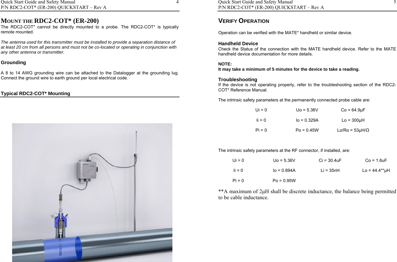 Quick Start Guide and Safety Manual       P/N RDC2-COT* (ER-200) QUICKSTART – Rev A  4MOUNT THE RDC2-COT* (ER-200) The RDC2-COT* cannot be directly mounted to a probe. The RDC2-COT* is typically remote mounted.  The antenna used for this transmitter must be installed to provide a separation distance of at least 20 cm from all persons and must not be co-located or operating in conjunction with any other antenna or transmitter.  Grounding  A 8 to 14 AWG grounding wire can be attached to the Datalogger at the grounding lug.  Connect the ground wire to earth ground per local electrical code.   Typical RDC2-COT* Mounting                                        Quick Start Guide and Safety Manual       P/N RDC2-COT* (ER-200) QUICKSTART – Rev A  5VERIFY OPERATION  Operation can be verified with the MATE* handheld or similar device.  Handheld Device Check the Status of the connection with the MATE handheld device. Refer to the MATE handheld device documentation for more details.  NOTE: It may take a minimum of 5 minutes for the device to take a reading.  Troubleshooting If the device is not operating properly, refer to the troubleshooting section of the RDC2-COT* Reference Manual.   The intrinsic safety parameters at the permanently connected probe cable are:  Ui = 0  Uo = 5.36V  Co = 64.9µF  Ii = 0  Io = 0.329A  Lo = 300µH  Pi = 0  Po = 0.45W  Lo/Ro = 53µH/Ω   The intrinsic safety parameters at the RF connector, if installed, are:  Ui = 0  Uo = 5.36V  Ci = 30.4uF  Co = 1.6uF  Ii = 0  Io = 0.894A  Li = 35nH  Lo = 44.4**µH  Pi = 0  Po = 0.95W    **A maximum of 2μH shall be discrete inductance, the balance being permitted to be cable inductance.                   