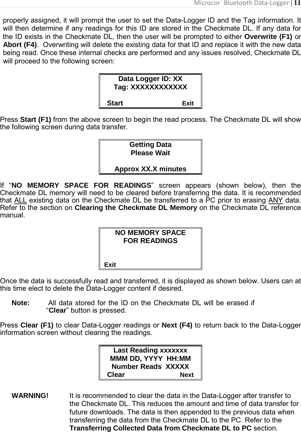 Microcor® Bluetooth Data-Logger | 11       properly assigned, it will prompt the user to set the Data-Logger ID and the Tag information. It will then determine if any readings for this ID are stored in the Checkmate DL. If any data for the ID exists in the Checkmate DL, then the user will be prompted to either Overwrite (F1) or Abort (F4).  Overwriting will delete the existing data for that ID and replace it with the new data being read. Once these internal checks are performed and any issues resolved, Checkmate DL will proceed to the following screen:   Data Logger ID: XX Tag: XXXXXXXXXXXX   Start                              Exit  Press Start (F1) from the above screen to begin the read process. The Checkmate DL will show the following screen during data transfer.  Getting Data Please Wait  Approx XX.X minutes  If “NO MEMORY SPACE FOR READINGS” screen appears (shown below), then the Checkmate DL memory will need to be cleared before transferring the data. It is recommended that ALL existing data on the Checkmate DL be transferred to a PC prior to erasing ANY data.  Refer to the section on Clearing the Checkmate DL Memory on the Checkmate DL reference manual.  NO MEMORY SPACE FOR READINGS                                            Exit  Once the data is successfully read and transferred, it is displayed as shown below. Users can at this time elect to delete the Data-Logger content if desired.  Note:       All data stored for the ID on the Checkmate DL will be erased if “Clear” button is pressed.   Press Clear (F1) to clear Data-Logger readings or Next (F4) to return back to the Data-Logger information screen without clearing the readings.  Last Reading xxxxxxx MMM DD, YYYY  HH:MM Number Reads  XXXXX Clear                            Next  WARNING! It is recommended to clear the data in the Data-Logger after transfer to the Checkmate DL. This reduces the amount and time of data transfer for future downloads. The data is then appended to the previous data when transferring the data from the Checkmate DL to the PC. Refer to the Transferring Collected Data from Checkmate DL to PC section. 