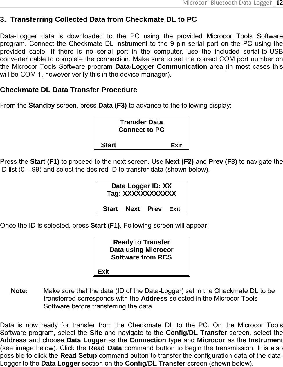 Microcor® Bluetooth Data-Logger | 12       3.  Transferring Collected Data from Checkmate DL to PC  Data-Logger data is downloaded to the PC using the provided Microcor Tools Software program. Connect the Checkmate DL instrument to the 9 pin serial port on the PC using the provided cable. If there is no serial port in the computer, use the included serial-to-USB converter cable to complete the connection. Make sure to set the correct COM port number on the Microcor Tools Software program Data-Logger Communication area (in most cases this will be COM 1, however verify this in the device manager).  Checkmate DL Data Transfer Procedure  From the Standby screen, press Data (F3) to advance to the following display:  Transfer Data Connect to PC  Start                              Exit  Press the Start (F1) to proceed to the next screen. Use Next (F2) and Prev (F3) to navigate the ID list (0 – 99) and select the desired ID to transfer data (shown below).  Data Logger ID: XX Tag: XXXXXXXXXXXX  Start    Next    Prev    Exit  Once the ID is selected, press Start (F1). Following screen will appear:  Ready to Transfer Data using Microcor Software from RCS                                               Exit  Note: Make sure that the data (ID of the Data-Logger) set in the Checkmate DL to be transferred corresponds with the Address selected in the Microcor Tools Software before transferring the data.  Data is now ready for transfer from the Checkmate DL to the PC. On the Microcor Tools Software program, select the Site and navigate to the Config/DL Transfer screen, select the Address and choose Data Logger as the Connection type and Microcor as the Instrument (see image below). Click the Read Data command button to begin the transmission. It is also possible to click the Read Setup command button to transfer the configuration data of the data- Logger to the Data Logger section on the Config/DL Transfer screen (shown below).  