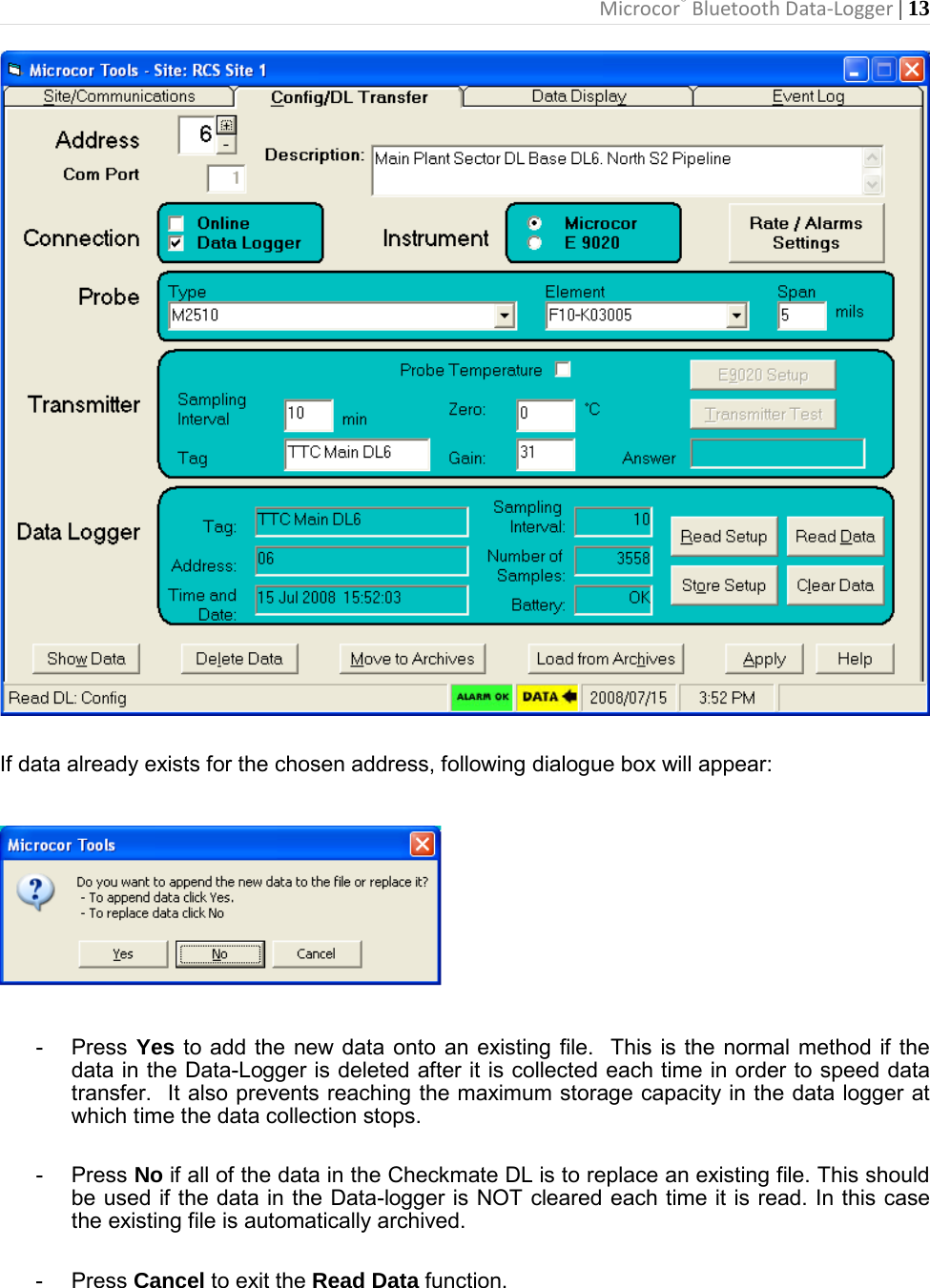 Microcor® Bluetooth Data-Logger | 13         If data already exists for the chosen address, following dialogue box will appear:    -  Press Yes to add the new data onto an existing file.  This is the normal method if the data in the Data-Logger is deleted after it is collected each time in order to speed data transfer.  It also prevents reaching the maximum storage capacity in the data logger at which time the data collection stops.  -  Press No if all of the data in the Checkmate DL is to replace an existing file. This should be used if the data in the Data-logger is NOT cleared each time it is read. In this case the existing file is automatically archived.  -  Press Cancel to exit the Read Data function.  