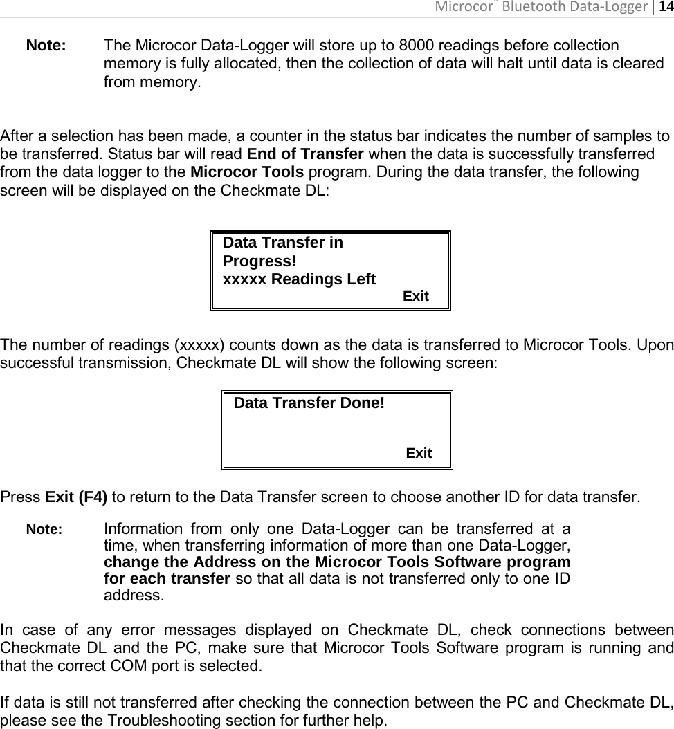 Microcor® Bluetooth Data-Logger | 14       Note: The Microcor Data-Logger will store up to 8000 readings before collection memory is fully allocated, then the collection of data will halt until data is cleared from memory.  After a selection has been made, a counter in the status bar indicates the number of samples to be transferred. Status bar will read End of Transfer when the data is successfully transferred from the data logger to the Microcor Tools program. During the data transfer, the following screen will be displayed on the Checkmate DL:        The number of readings (xxxxx) counts down as the data is transferred to Microcor Tools. Upon successful transmission, Checkmate DL will show the following screen:   Data Transfer Done!                                              Exit  Press Exit (F4) to return to the Data Transfer screen to choose another ID for data transfer.   Note: Information from only one Data-Logger can be transferred at a time, when transferring information of more than one Data-Logger, change the Address on the Microcor Tools Software program for each transfer so that all data is not transferred only to one ID address.  In case of any error messages displayed on Checkmate DL, check connections between Checkmate DL and the PC, make sure that Microcor Tools Software program is running and that the correct COM port is selected.  If data is still not transferred after checking the connection between the PC and Checkmate DL, please see the Troubleshooting section for further help.            Data Transfer in Progress! xxxxx Readings Left                                              Exit 