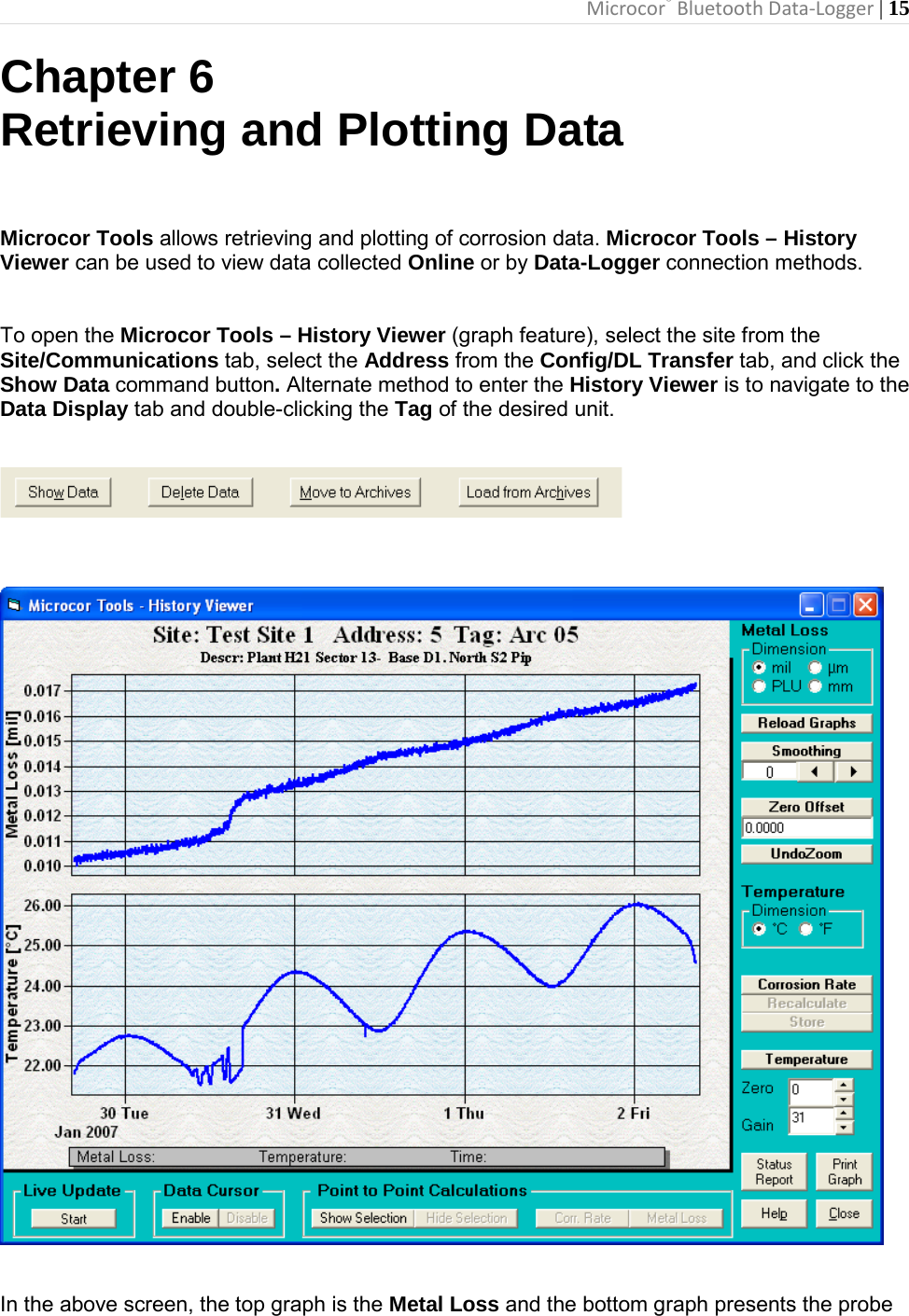 Microcor® Bluetooth Data-Logger | 15       Chapter 6 Retrieving and Plotting Data   Microcor Tools allows retrieving and plotting of corrosion data. Microcor Tools – History Viewer can be used to view data collected Online or by Data-Logger connection methods.  To open the Microcor Tools – History Viewer (graph feature), select the site from the Site/Communications tab, select the Address from the Config/DL Transfer tab, and click the Show Data command button. Alternate method to enter the History Viewer is to navigate to the Data Display tab and double-clicking the Tag of the desired unit.       In the above screen, the top graph is the Metal Loss and the bottom graph presents the probe 