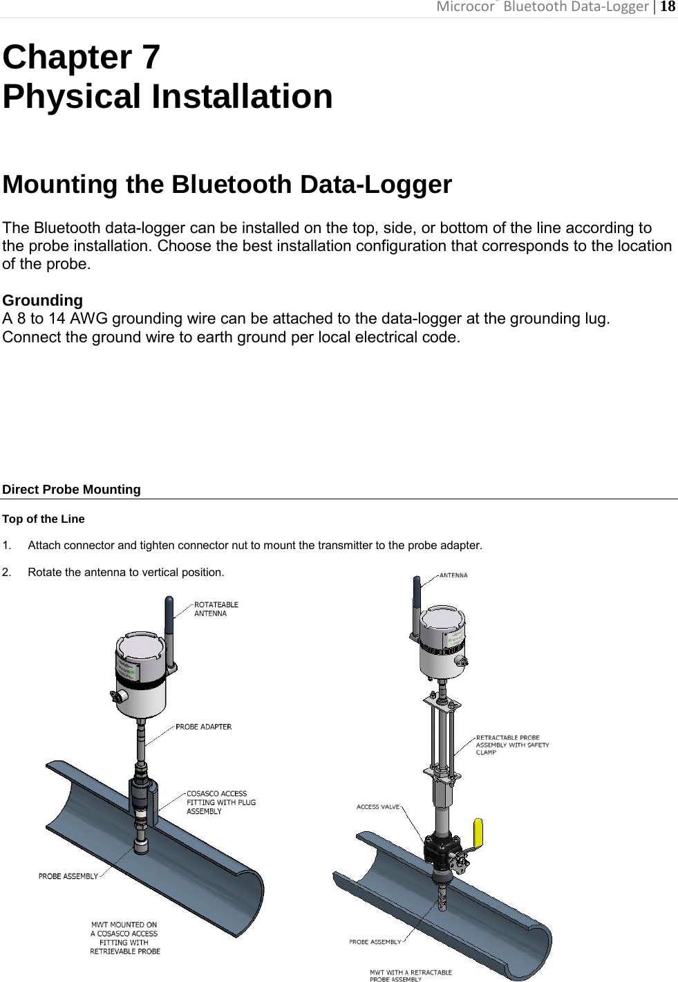 Microcor® Bluetooth Data-Logger | 18       Chapter 7 Physical Installation   Mounting the Bluetooth Data-Logger  The Bluetooth data-logger can be installed on the top, side, or bottom of the line according to the probe installation. Choose the best installation configuration that corresponds to the location of the probe.  Grounding A 8 to 14 AWG grounding wire can be attached to the data-logger at the grounding lug.  Connect the ground wire to earth ground per local electrical code.         Direct Probe Mounting  Top of the Line  1. Attach connector and tighten connector nut to mount the transmitter to the probe adapter.  2. Rotate the antenna to vertical position.                               