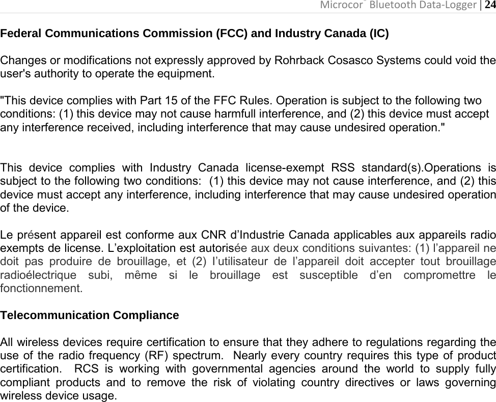 Microcor® Bluetooth Data-Logger | 24       Federal Communications Commission (FCC) and Industry Canada (IC)  Changes or modifications not expressly approved by Rohrback Cosasco Systems could void the user&apos;s authority to operate the equipment.  &quot;This device complies with Part 15 of the FFC Rules. Operation is subject to the following twoconditions: (1) this device may not cause harmfull interference, and (2) this device must acceptany interference received, including interference that may cause undesired operation.&quot;   This device complies with Industry Canada license-exempt RSS standard(s).Operations is subject to the following two conditions:  (1) this device may not cause interference, and (2) this device must accept any interference, including interference that may cause undesired operation of the device.  Le présent appareil est conforme aux CNR d’Industrie Canada applicables aux appareils radio exempts de license. L’exploitation est autorisée aux deux conditions suivantes: (1) l’appareil ne doit pas produire de brouillage, et (2) I’utilisateur de l’appareil doit accepter tout brouillage radioélectrique  subi,  mȇme  si  le  brouillage  est  susceptible  d’en  compromettre  le fonctionnement.  Telecommunication Compliance  All wireless devices require certification to ensure that they adhere to regulations regarding the use of the radio frequency (RF) spectrum.  Nearly every country requires this type of product certification.  RCS is working with governmental agencies around the world to supply fully compliant products and to remove the risk of violating country directives or laws governing wireless device usage.                    