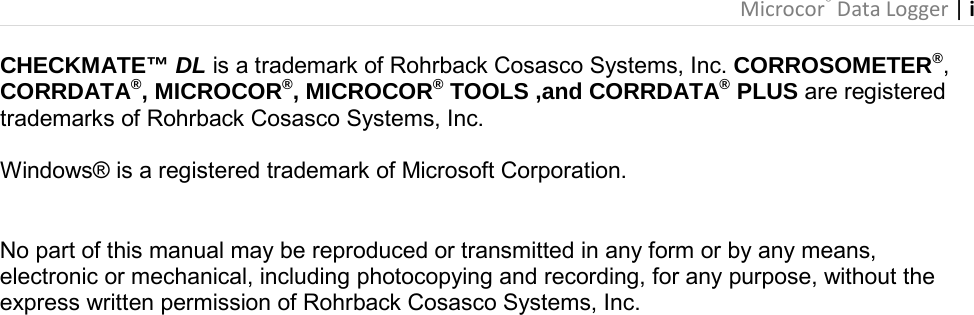 Microcor® Data Logger | i       CHECKMATE™ DL is a trademark of Rohrback Cosasco Systems, Inc. CORROSOMETER®, CORRDATA®, MICROCOR®, MICROCOR® TOOLS ,and CORRDATA® PLUS are registered trademarks of Rohrback Cosasco Systems, Inc.  Windows® is a registered trademark of Microsoft Corporation.   No part of this manual may be reproduced or transmitted in any form or by any means, electronic or mechanical, including photocopying and recording, for any purpose, without the express written permission of Rohrback Cosasco Systems, Inc. 