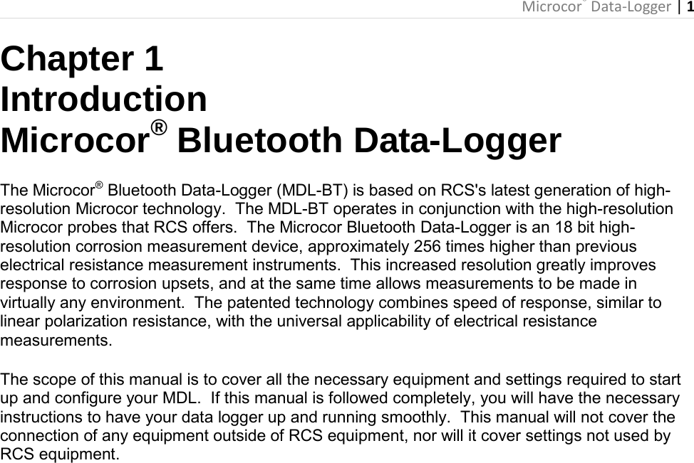  Microcor® Data-Logger | 1       Chapter 1 Introduction Microcor® Bluetooth Data-Logger The Microcor® Bluetooth Data-Logger (MDL-BT) is based on RCS&apos;s latest generation of high-resolution Microcor technology.  The MDL-BT operates in conjunction with the high-resolution Microcor probes that RCS offers.  The Microcor Bluetooth Data-Logger is an 18 bit high-resolution corrosion measurement device, approximately 256 times higher than previous electrical resistance measurement instruments.  This increased resolution greatly improves response to corrosion upsets, and at the same time allows measurements to be made in virtually any environment.  The patented technology combines speed of response, similar to linear polarization resistance, with the universal applicability of electrical resistance measurements.  The scope of this manual is to cover all the necessary equipment and settings required to start up and configure your MDL.  If this manual is followed completely, you will have the necessary instructions to have your data logger up and running smoothly.  This manual will not cover the connection of any equipment outside of RCS equipment, nor will it cover settings not used by RCS equipment.                             
