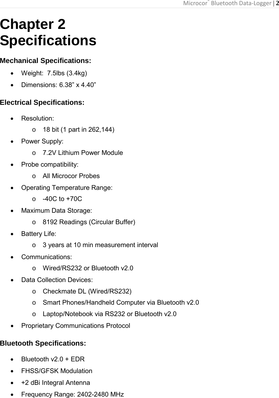 Microcor® Bluetooth Data-Logger | 2       Chapter 2 Specifications  Mechanical Specifications: • Weight:  7.5lbs (3.4kg) • Dimensions: 6.38” x 4.40” Electrical Specifications:  • Resolution:      o 18 bit (1 part in 262,144) • Power Supply:      o 7.2V Lithium Power Module • Probe compatibility:     o All Microcor Probes • Operating Temperature Range:     o  -40C to +70C • Maximum Data Storage:       o  8192 Readings (Circular Buffer) • Battery Life:      o 3 years at 10 min measurement interval • Communications:     o Wired/RS232 or Bluetooth v2.0 • Data Collection Devices:       o Checkmate DL (Wired/RS232) o Smart Phones/Handheld Computer via Bluetooth v2.0 o Laptop/Notebook via RS232 or Bluetooth v2.0  • Proprietary Communications Protocol Bluetooth Specifications:  • Bluetooth v2.0 + EDR    • FHSS/GFSK Modulation     • +2 dBi Integral Antenna • Frequency Range: 2402-2480 MHz  