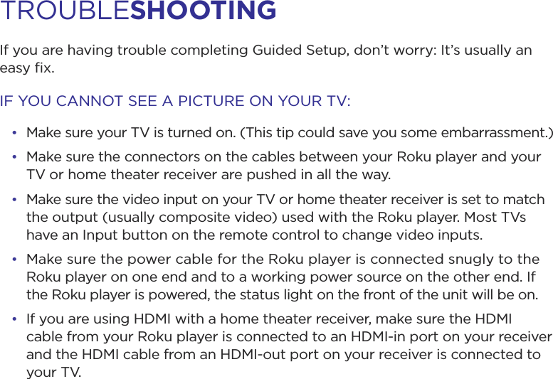 If you are having trouble completing Guided Setup, don’t worry: It’s usually an easy ﬁx.IF YOU CANNOT SEE A PICTURE ON YOUR TV:• Make sure your TV is turned on. (This tip could save you some embarrassment.)• Make sure the connectors on the cables between your Roku player and your TV or home theater receiver are pushed in all the way. • Make sure the video input on your TV or home theater receiver is set to match the output (usually composite video) used with the Roku player. Most TVs have an Input button on the remote control to change video inputs. • Make sure the power cable for the Roku player is connected snugly to the Roku player on one end and to a working power source on the other end. If the Roku player is powered, the status light on the front of the unit will be on.• If you are using HDMI with a home theater receiver, make sure the HDMI cable from your Roku player is connected to an HDMI-in port on your receiver and the HDMI cable from an HDMI-out port on your receiver is connected to     your TV.TROUBLESHOOTING