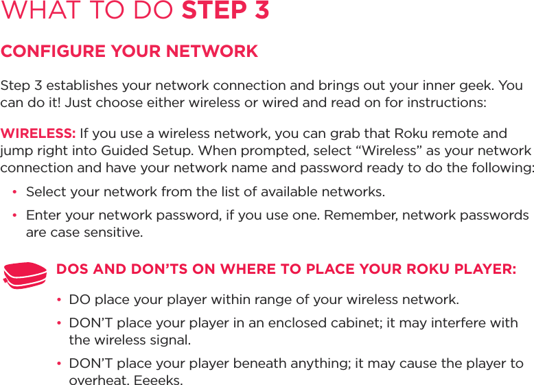 WHAT TO DO STEP 3CONFIGURE YOUR NETWORKStep 3 establishes your network connection and brings out your inner geek. You can do it! Just choose either wireless or wired and read on for instructions: WIRELESS: If you use a wireless network, you can grab that Roku remote and jump right into Guided Setup. When prompted, select “Wireless” as your network connection and have your network name and password ready to do the following:•  Select your network from the list of available networks. •  Enter your network password, if you use one. Remember, network passwords are case sensitive.DOS AND DON’TS ON WHERE TO PLACE YOUR ROKU PLAYER: •  DO place your player within range of your wireless network. •  DON’T place your player in an enclosed cabinet; it may interfere with the wireless signal.•  DON’T place your player beneath anything; it may cause the player to overheat. Eeeeks.